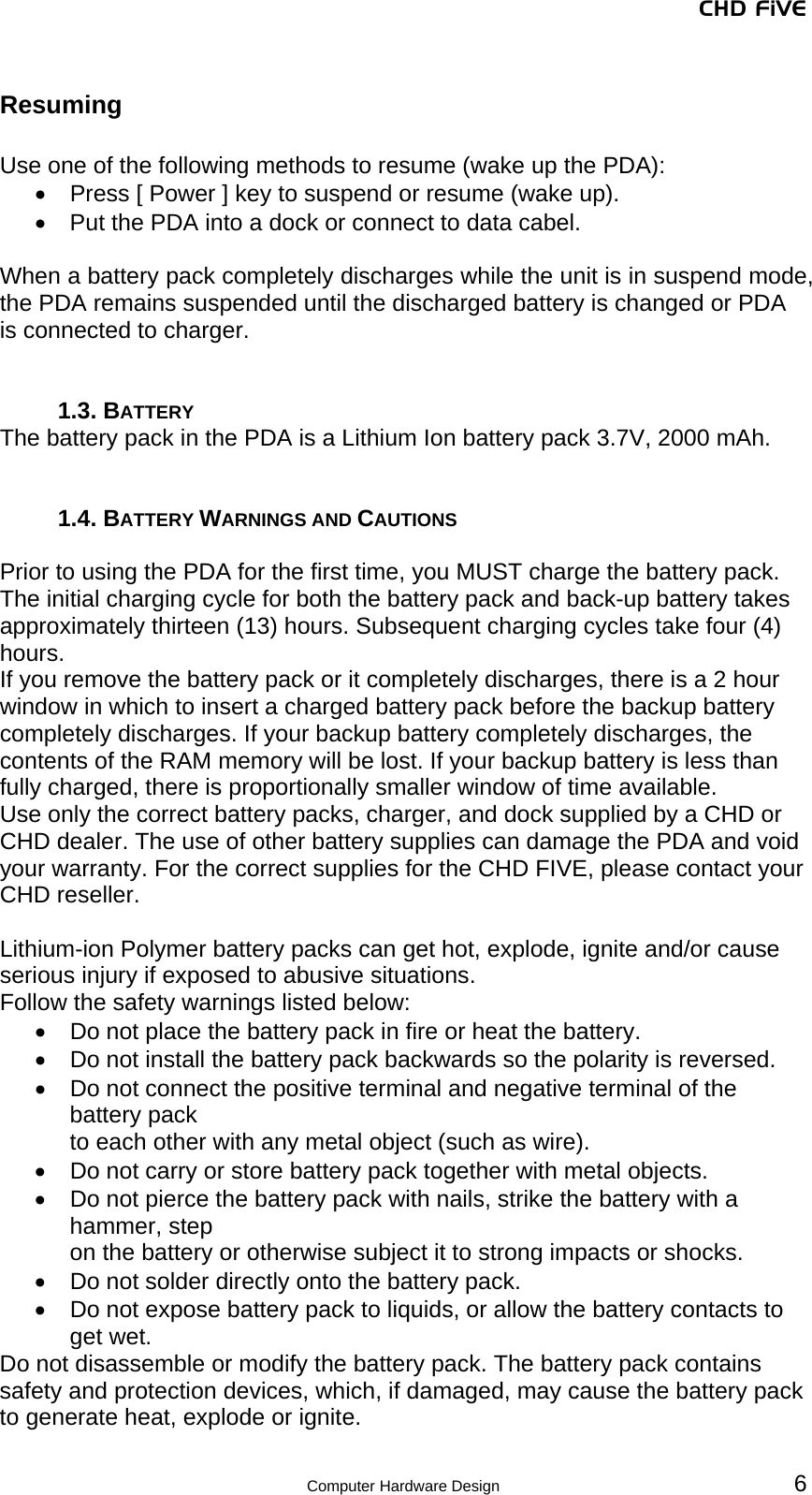 CHD FiVE  Computer Hardware Design 6 Resuming  Use one of the following methods to resume (wake up the PDA): •  Press [ Power ] key to suspend or resume (wake up). •  Put the PDA into a dock or connect to data cabel.  When a battery pack completely discharges while the unit is in suspend mode, the PDA remains suspended until the discharged battery is changed or PDA is connected to charger.   1.3. BATTERY The battery pack in the PDA is a Lithium Ion battery pack 3.7V, 2000 mAh.   1.4. BATTERY WARNINGS AND CAUTIONS  Prior to using the PDA for the first time, you MUST charge the battery pack. The initial charging cycle for both the battery pack and back-up battery takes approximately thirteen (13) hours. Subsequent charging cycles take four (4) hours. If you remove the battery pack or it completely discharges, there is a 2 hour window in which to insert a charged battery pack before the backup battery completely discharges. If your backup battery completely discharges, the contents of the RAM memory will be lost. If your backup battery is less than fully charged, there is proportionally smaller window of time available. Use only the correct battery packs, charger, and dock supplied by a CHD or CHD dealer. The use of other battery supplies can damage the PDA and void your warranty. For the correct supplies for the CHD FIVE, please contact your CHD reseller.  Lithium-ion Polymer battery packs can get hot, explode, ignite and/or cause serious injury if exposed to abusive situations.  Follow the safety warnings listed below: •  Do not place the battery pack in fire or heat the battery. •  Do not install the battery pack backwards so the polarity is reversed. •  Do not connect the positive terminal and negative terminal of the battery pack to each other with any metal object (such as wire). •  Do not carry or store battery pack together with metal objects. •  Do not pierce the battery pack with nails, strike the battery with a hammer, step on the battery or otherwise subject it to strong impacts or shocks. •  Do not solder directly onto the battery pack. •  Do not expose battery pack to liquids, or allow the battery contacts to get wet. Do not disassemble or modify the battery pack. The battery pack contains safety and protection devices, which, if damaged, may cause the battery pack to generate heat, explode or ignite.  