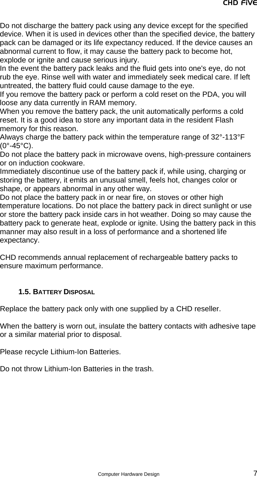 CHD FiVE  Computer Hardware Design 7 Do not discharge the battery pack using any device except for the specified device. When it is used in devices other than the specified device, the battery pack can be damaged or its life expectancy reduced. If the device causes an abnormal current to flow, it may cause the battery pack to become hot, explode or ignite and cause serious injury. In the event the battery pack leaks and the fluid gets into one&apos;s eye, do not rub the eye. Rinse well with water and immediately seek medical care. If left untreated, the battery fluid could cause damage to the eye. If you remove the battery pack or perform a cold reset on the PDA, you will loose any data currently in RAM memory. When you remove the battery pack, the unit automatically performs a cold reset. It is a good idea to store any important data in the resident Flash memory for this reason.  Always charge the battery pack within the temperature range of 32°-113°F (0°-45°C). Do not place the battery pack in microwave ovens, high-pressure containers or on induction cookware. Immediately discontinue use of the battery pack if, while using, charging or storing the battery, it emits an unusual smell, feels hot, changes color or shape, or appears abnormal in any other way. Do not place the battery pack in or near fire, on stoves or other high temperature locations. Do not place the battery pack in direct sunlight or use or store the battery pack inside cars in hot weather. Doing so may cause the battery pack to generate heat, explode or ignite. Using the battery pack in this manner may also result in a loss of performance and a shortened life expectancy.  CHD recommends annual replacement of rechargeable battery packs to ensure maximum performance.   1.5. BATTERY DISPOSAL  Replace the battery pack only with one supplied by a CHD reseller.  When the battery is worn out, insulate the battery contacts with adhesive tape or a similar material prior to disposal.  Please recycle Lithium-Ion Batteries.  Do not throw Lithium-Ion Batteries in the trash. 