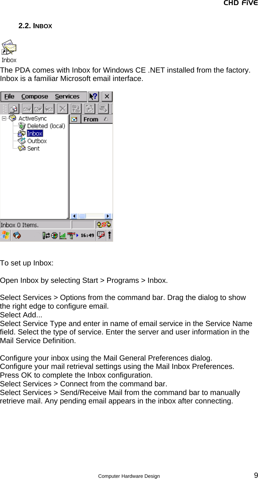 CHD FiVE 2.2. INBOX   The PDA comes with Inbox for Windows CE .NET installed from the factory. Inbox is a familiar Microsoft email interface.      To set up Inbox:  Open Inbox by selecting Start &gt; Programs &gt; Inbox.  Select Services &gt; Options from the command bar. Drag the dialog to show the right edge to configure email. Select Add... Select Service Type and enter in name of email service in the Service Name field. Select the type of service. Enter the server and user information in the Mail Service Definition.  Configure your inbox using the Mail General Preferences dialog. Configure your mail retrieval settings using the Mail Inbox Preferences. Press OK to complete the Inbox configuration. Select Services &gt; Connect from the command bar. Select Services &gt; Send/Receive Mail from the command bar to manually retrieve mail. Any pending email appears in the inbox after connecting.   Computer Hardware Design 9 