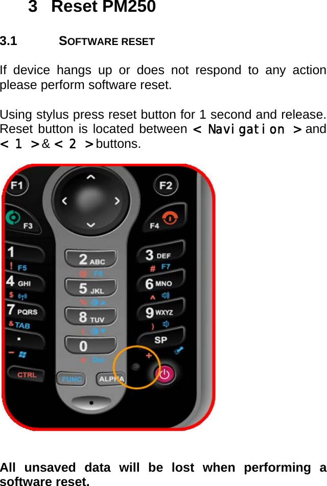 User manual  PM250 © All rights reserved. Pointmobile     10 3 Reset PM250  3.1 SOFTWARE RESET  If device hangs up or does not respond to any action please perform software reset.  Using stylus press reset button for 1 second and release. Reset button is located between &lt; Navigation &gt; and &lt; 1 &gt; &amp; &lt; 2 &gt; buttons.                       All unsaved data will be lost when performing a software reset.      