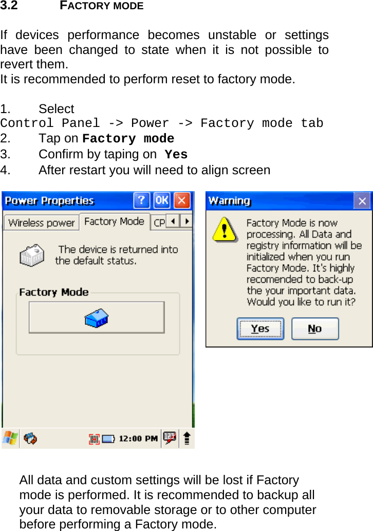 User manual  PM250 © All rights reserved. Pointmobile     11  3.2 FACTORY MODE  If devices performance becomes unstable or settings have been changed to state when it is not possible to revert them.  It is recommended to perform reset to factory mode.  1. Select  Control Panel -&gt; Power -&gt; Factory mode tab  2. Tap on Factory mode 3.  Confirm by taping on Yes 4.  After restart you will need to align screen                     All data and custom settings will be lost if Factory mode is performed. It is recommended to backup all your data to removable storage or to other computer before performing a Factory mode. 