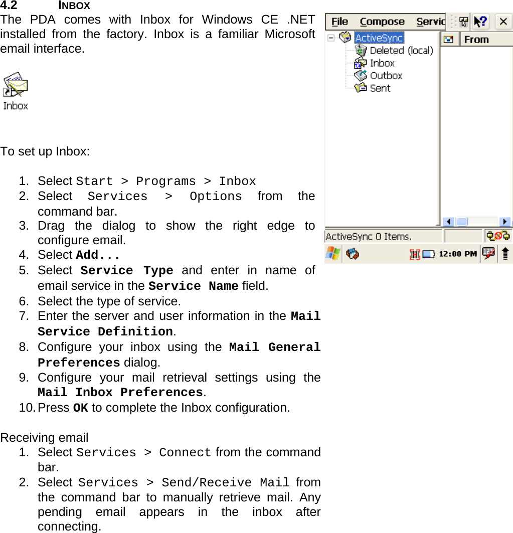 User manual  PM250 © All rights reserved. Pointmobile     13  4.2 INBOX The PDA comes with Inbox for Windows CE .NET installed from the factory. Inbox is a familiar Microsoft email interface.      To set up Inbox:  1. Select Start &gt; Programs &gt; Inbox 2. Select  Services &gt; Options from the command bar.  3. Drag the dialog to show the right edge to configure email. 4. Select Add... 5. Select Service Type and enter in name of email service in the Service Name field.  6.  Select the type of service.  7.  Enter the server and user information in the Mail Service Definition. 8. Configure your inbox using the Mail General Preferences dialog. 9. Configure your mail retrieval settings using the Mail Inbox Preferences. 10. Press  OK to complete the Inbox configuration.  Receiving email 1. Select Services &gt; Connect from the command bar. 2. Select Services &gt; Send/Receive Mail from the command bar to manually retrieve mail. Any pending email appears in the inbox after connecting.  