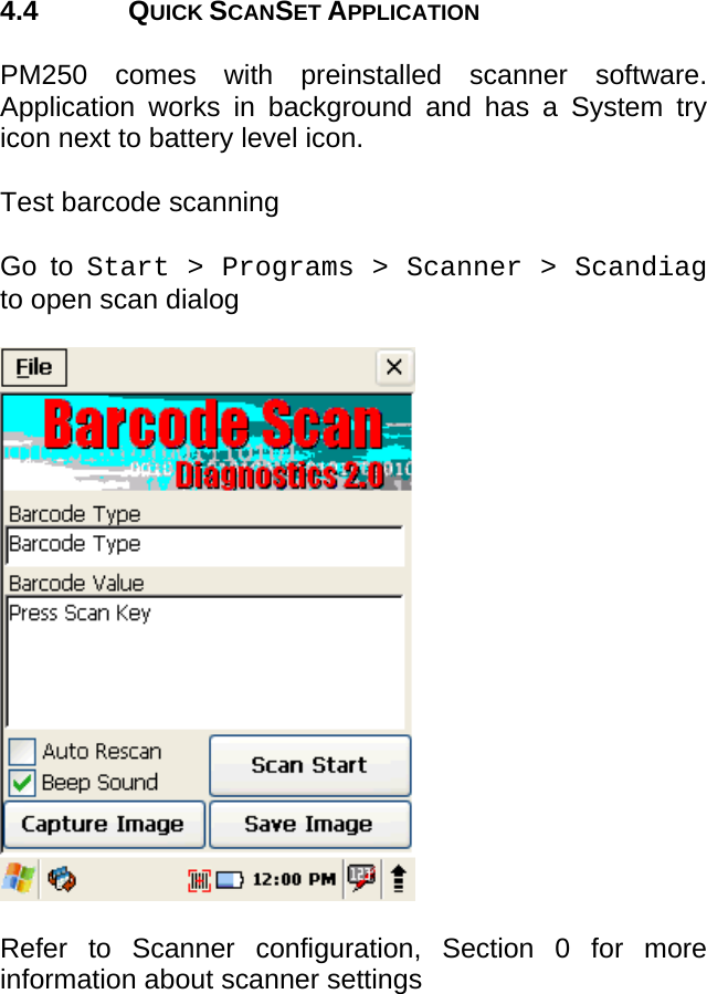 User manual  PM250 © All rights reserved. Pointmobile     15  4.4 QUICK SCANSET APPLICATION  PM250 comes with preinstalled scanner software. Application works in background and has a System try icon next to battery level icon.  Test barcode scanning  Go to Start &gt; Programs &gt; Scanner &gt; Scandiag to open scan dialog     Refer to Scanner configuration, Section 0 for more information about scanner settings        