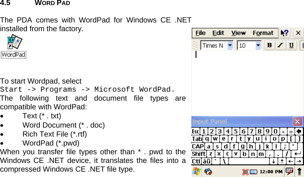 User manual  PM250 © All rights reserved. Pointmobile     16  4.5 WORD PAD  The PDA comes with WordPad for Windows CE .NET installed from the factory.    To start Wordpad, select  Start -&gt; Programs -&gt; Microsoft WordPad. The following text and document file types are compatible with WordPad: •  Text (* . txt) •  Word Document (* . doc) •  Rich Text File (*.rtf) • WordPad (*.pwd) When you transfer file types other than * . pwd to the Windows CE .NET device, it translates the files into a compressed Windows CE .NET file type. 