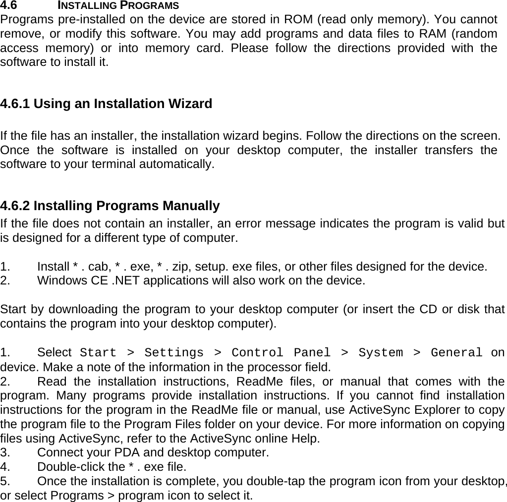 User manual  PM250 © All rights reserved. Pointmobile     17  4.6 INSTALLING PROGRAMS Programs pre-installed on the device are stored in ROM (read only memory). You cannot remove, or modify this software. You may add programs and data files to RAM (random access memory) or into memory card. Please follow the directions provided with the software to install it.  4.6.1 Using an Installation Wizard  If the file has an installer, the installation wizard begins. Follow the directions on the screen. Once the software is installed on your desktop computer, the installer transfers the software to your terminal automatically.  4.6.2 Installing Programs Manually If the file does not contain an installer, an error message indicates the program is valid but is designed for a different type of computer.   1.  Install * . cab, * . exe, * . zip, setup. exe files, or other files designed for the device.  2.  Windows CE .NET applications will also work on the device.   Start by downloading the program to your desktop computer (or insert the CD or disk that contains the program into your desktop computer).   1. Select Start &gt; Settings &gt; Control Panel &gt; System &gt; General on device. Make a note of the information in the processor field. 2.  Read the installation instructions, ReadMe files, or manual that comes with the program. Many programs provide installation instructions. If you cannot find installation instructions for the program in the ReadMe file or manual, use ActiveSync Explorer to copy the program file to the Program Files folder on your device. For more information on copying files using ActiveSync, refer to the ActiveSync online Help.  3.  Connect your PDA and desktop computer.  4.  Double-click the * . exe file.  5.  Once the installation is complete, you double-tap the program icon from your desktop, or select Programs &gt; program icon to select it.    