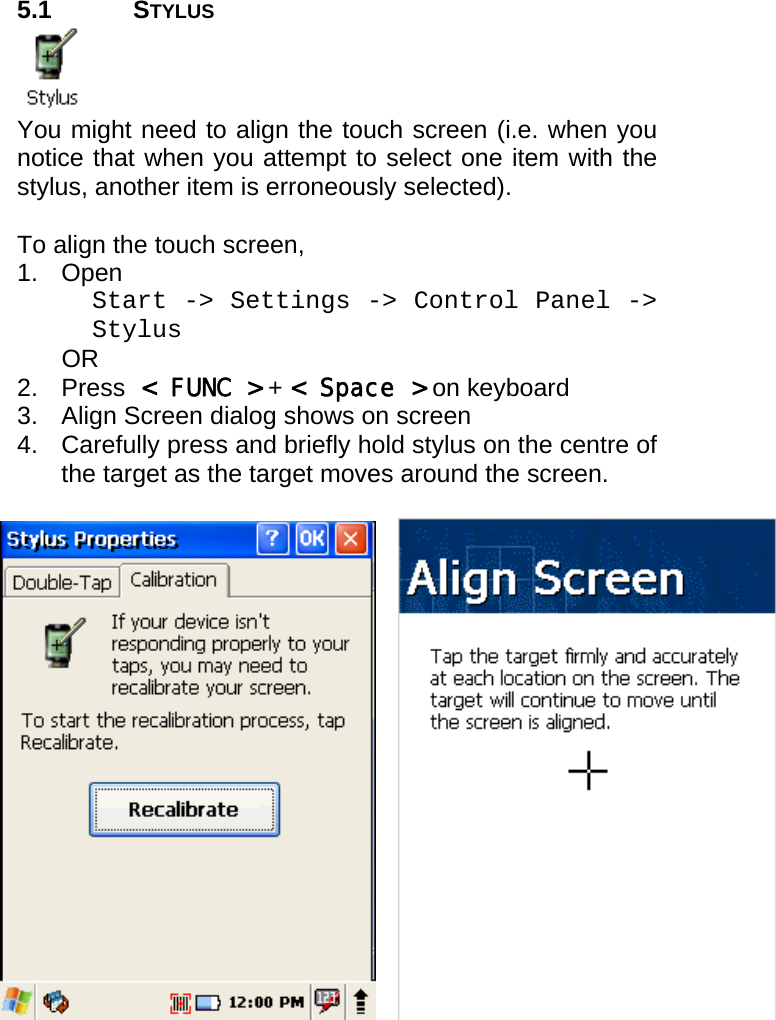 User manual  PM250 © All rights reserved. Pointmobile     21  5.1 STYLUS  You might need to align the touch screen (i.e. when you notice that when you attempt to select one item with the stylus, another item is erroneously selected).  To align the touch screen,  1. Open  Start -&gt; Settings -&gt; Control Panel -&gt; Stylus  OR 2. Press &lt; FUNC &gt; + &lt; Space &gt; on keyboard 3.  Align Screen dialog shows on screen  4.  Carefully press and briefly hold stylus on the centre of the target as the target moves around the screen.       