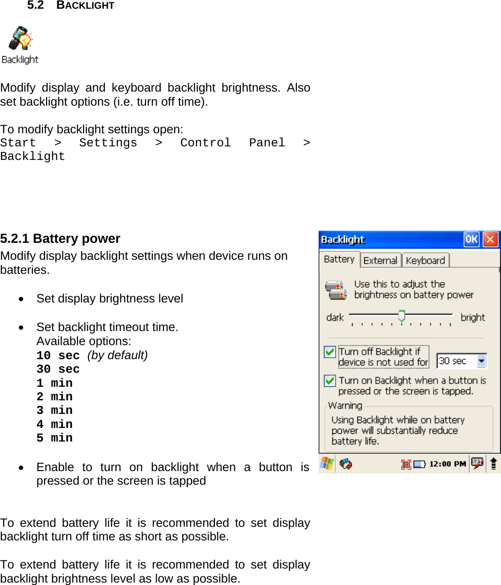 User manual  PM250 © All rights reserved. Pointmobile     22  5.2 BACKLIGHT    Modify display and keyboard backlight brightness. Also set backlight options (i.e. turn off time).  To modify backlight settings open: Start &gt; Settings &gt; Control Panel &gt; Backlight     5.2.1 Battery power Modify display backlight settings when device runs on batteries.  •  Set display brightness level  •  Set backlight timeout time.  Available options: 10 sec (by default) 30 sec 1 min 2 min 3 min 4 min  5 min  •  Enable to turn on backlight when a button is pressed or the screen is tapped   To extend battery life it is recommended to set display backlight turn off time as short as possible.  To extend battery life it is recommended to set display backlight brightness level as low as possible.         