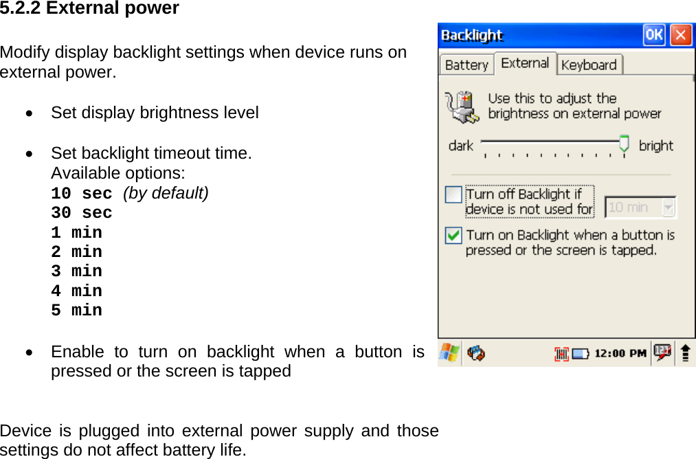 User manual  PM250 © All rights reserved. Pointmobile     23   5.2.2 External power  Modify display backlight settings when device runs on external power.  •  Set display brightness level  •  Set backlight timeout time.  Available options: 10 sec (by default) 30 sec 1 min 2 min 3 min 4 min  5 min  •  Enable to turn on backlight when a button is pressed or the screen is tapped   Device is plugged into external power supply and those settings do not affect battery life.    