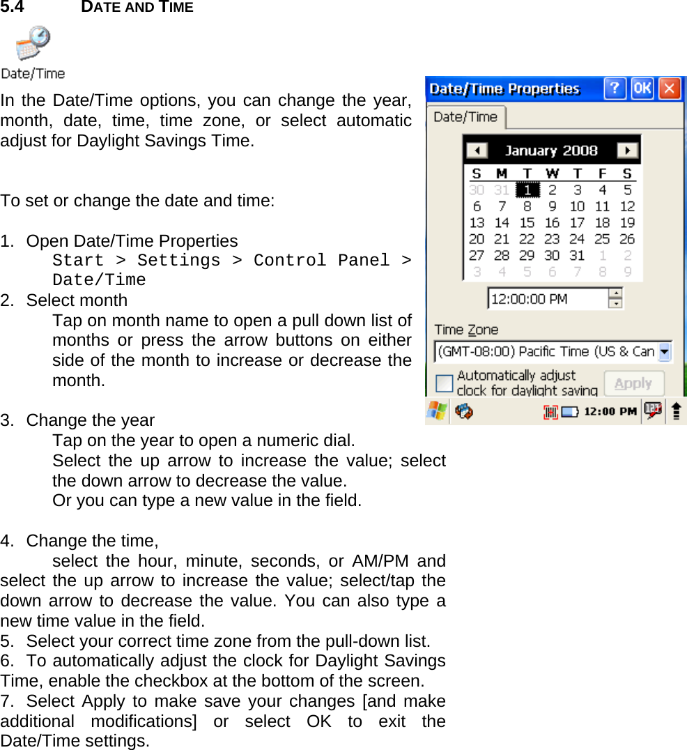 User manual  PM250 © All rights reserved. Pointmobile     26  5.4 DATE AND TIME  In the Date/Time options, you can change the year, month, date, time, time zone, or select automatic adjust for Daylight Savings Time.    To set or change the date and time:  1.  Open Date/Time Properties Start &gt; Settings &gt; Control Panel &gt; Date/Time 2. Select month  Tap on month name to open a pull down list of months or press the arrow buttons on either side of the month to increase or decrease the month.   3.  Change the year Tap on the year to open a numeric dial.  Select the up arrow to increase the value; select the down arrow to decrease the value.  Or you can type a new value in the field.   4.  Change the time,  select the hour, minute, seconds, or AM/PM and select the up arrow to increase the value; select/tap the down arrow to decrease the value. You can also type a new time value in the field. 5.  Select your correct time zone from the pull-down list. 6.  To automatically adjust the clock for Daylight Savings Time, enable the checkbox at the bottom of the screen. 7.  Select Apply to make save your changes [and make additional modifications] or select OK to exit the Date/Time settings. 