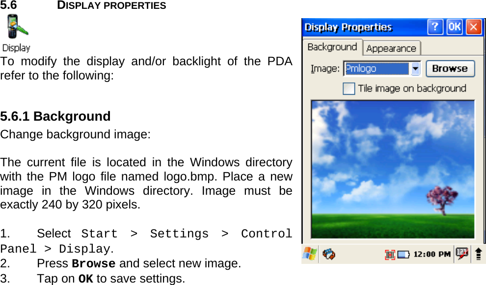 User manual  PM250 © All rights reserved. Pointmobile     28  5.6 DISPLAY PROPERTIES  To modify the display and/or backlight of the PDA refer to the following:  5.6.1 Background Change background image:  The current file is located in the Windows directory with the PM logo file named logo.bmp. Place a new image in the Windows directory. Image must be exactly 240 by 320 pixels.   1. Select Start &gt; Settings &gt; Control Panel &gt; Display.  2. Press Browse and select new image.  3. Tap on OK to save settings.  