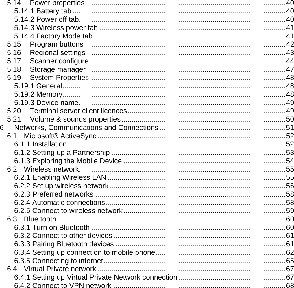 User manual  PM250 © All rights reserved. Pointmobile     3 5.14 Power properties ................................................................................................... 40 5.14.1 Battery tab ......................................................................................................... 40 5.14.2 Power off tab ...................................................................................................... 40 5.14.3 Wireless power tab ............................................................................................ 41 5.14.4 Factory Mode tab ............................................................................................... 41 5.15 Program buttons ................................................................................................... 42 5.16 Regional settings .................................................................................................. 43 5.17 Scanner configure ................................................................................................. 44 5.18 Storage manager .................................................................................................. 47 5.19 System Properties ................................................................................................. 48 5.19.1 General .............................................................................................................. 48 5.19.2 Memory .............................................................................................................. 48 5.19.3 Device name ...................................................................................................... 49 5.20 Terminal server client licences .............................................................................. 49 5.21 Volume &amp; sounds properties ................................................................................. 50 6 Networks, Communications and Connections .............................................................. 51 6.1 Microsoft® ActiveSync ............................................................................................. 52 6.1.1 Installation ........................................................................................................... 52 6.1.2 Setting up a Partnership ...................................................................................... 53 6.1.3 Exploring the Mobile Device ................................................................................ 54 6.2 Wireless network ...................................................................................................... 55 6.2.1 Enabling Wireless LAN ........................................................................................ 55 6.2.2 Set up wireless network ....................................................................................... 56 6.2.3 Preferred networks .............................................................................................. 58 6.2.4 Automatic connections ......................................................................................... 58 6.2.5 Connect to wireless network ................................................................................ 59 6.3 Blue tooth ................................................................................................................. 60 6.3.1 Turn on Bluetooth ................................................................................................ 60 6.3.2 Connect to other devices ..................................................................................... 61 6.3.3 Pairing Bluetooth devices .................................................................................... 61 6.3.4 Setting up connection to mobile phone ................................................................ 62 6.3.5 Connecting to internet .......................................................................................... 65 6.4 Virtual Private network ............................................................................................. 67 6.4.1 Setting up Virtual Private Network connection ..................................................... 67 6.4.2 Connect to VPN network ..................................................................................... 68  