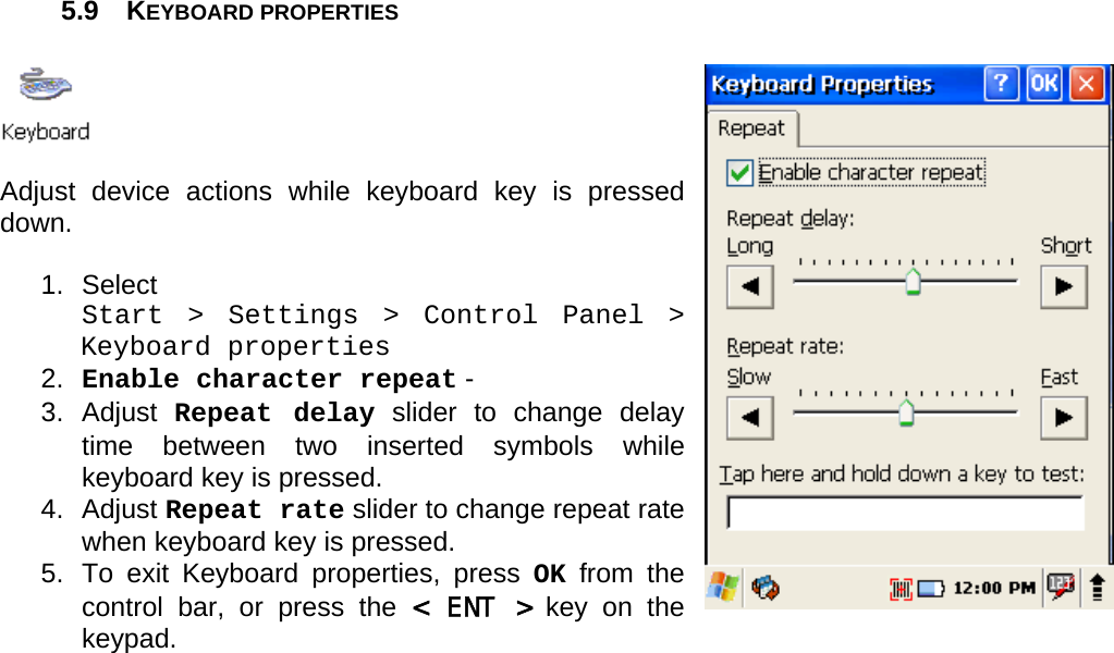 User manual  PM250 © All rights reserved. Pointmobile     34  5.9 KEYBOARD PROPERTIES    Adjust device actions while keyboard key is pressed down.  1. Select  Start &gt; Settings &gt; Control Panel &gt; Keyboard properties 2.  Enable character repeat -  3. Adjust Repeat delay slider to change delay time between two inserted symbols while keyboard key is pressed. 4. Adjust Repeat rate slider to change repeat rate when keyboard key is pressed. 5.  To exit Keyboard properties, press OK from the control bar, or press the &lt; ENT &gt; key on the keypad.      