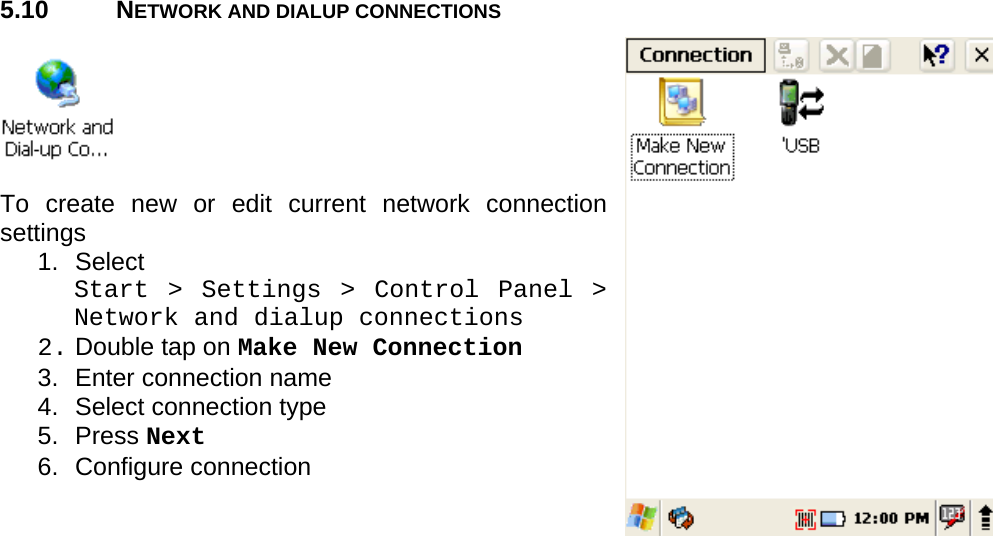 User manual  PM250 © All rights reserved. Pointmobile     35  5.10 NETWORK AND DIALUP CONNECTIONS    To create new or edit current network connection settings 1. Select  Start &gt; Settings &gt; Control Panel &gt; Network and dialup connections 2. Double tap on Make New Connection 3.  Enter connection name 4.  Select connection type 5. Press Next 6. Configure connection    