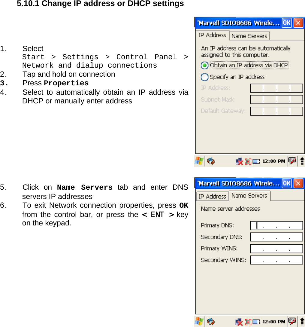 User manual  PM250 © All rights reserved. Pointmobile     36  5.10.1 Change IP address or DHCP settings     1. Select  Start &gt; Settings &gt; Control Panel &gt; Network and dialup connections 2.  Tap and hold on connection 3. Press Properties 4.  Select to automatically obtain an IP address via DHCP or manually enter address          5. Click on Name Servers tab and enter DNS servers IP addresses 6.  To exit Network connection properties, press OK from the control bar, or press the &lt; ENT &gt; key on the keypad.                       