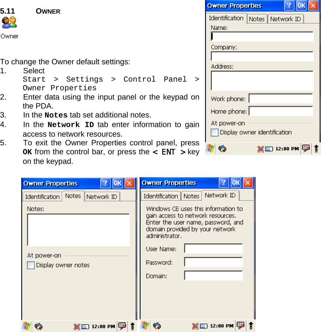 User manual  PM250 © All rights reserved. Pointmobile     37    5.11 OWNER    To change the Owner default settings: 1. Select  Start &gt; Settings &gt; Control Panel &gt; Owner Properties 2.  Enter data using the input panel or the keypad on the PDA. 3. In the Notes tab set additional notes. 4. In the Network ID tab enter information to gain access to network resources. 5.  To exit the Owner Properties control panel, press OK from the control bar, or press the &lt; ENT &gt; key on the keypad.   