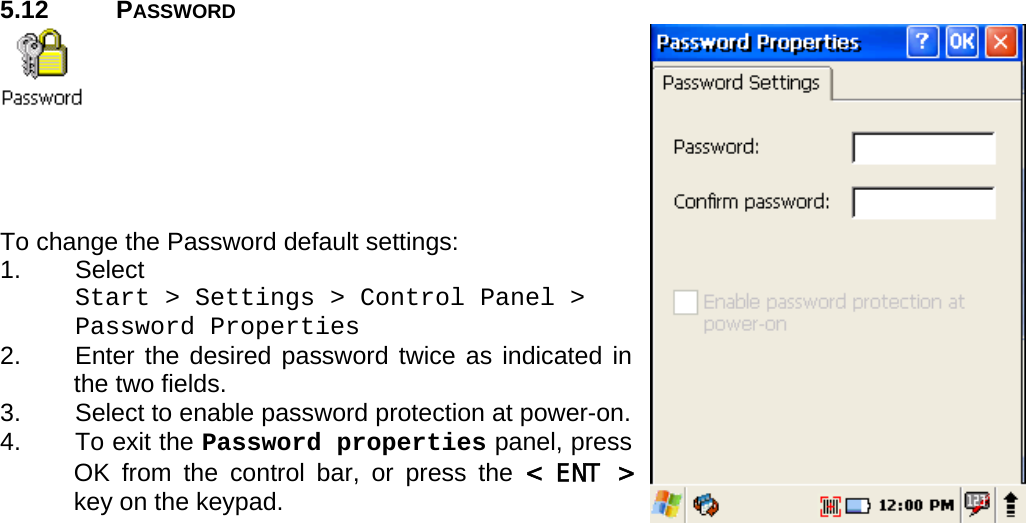 User manual  PM250 © All rights reserved. Pointmobile     38  5.12 PASSWORD      To change the Password default settings: 1. Select  Start &gt; Settings &gt; Control Panel &gt;  Password Properties 2.  Enter the desired password twice as indicated in the two fields. 3.  Select to enable password protection at power-on. 4.  To exit the Password properties panel, press OK from the control bar, or press the &lt; ENT &gt; key on the keypad. 