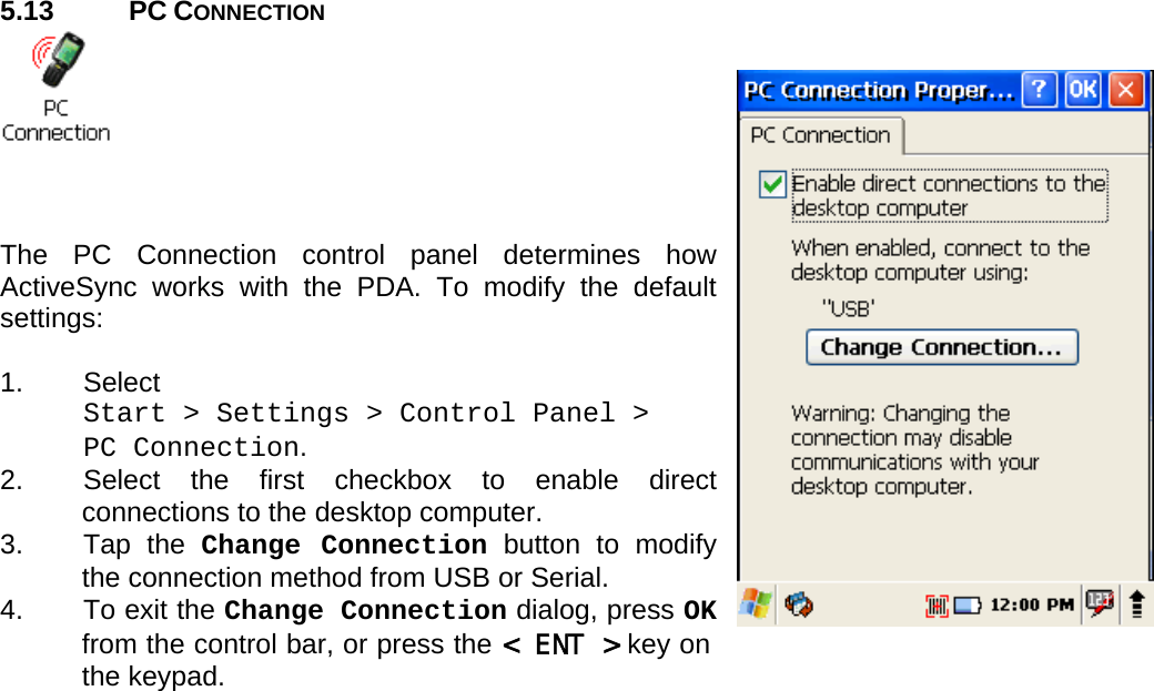 User manual  PM250 © All rights reserved. Pointmobile     39  5.13 PC CONNECTION     The PC Connection control panel determines how ActiveSync works with the PDA. To modify the default settings:  1. Select  Start &gt; Settings &gt; Control Panel &gt;  PC Connection. 2.  Select the first checkbox to enable direct connections to the desktop computer. 3. Tap the Change Connection button to modify the connection method from USB or Serial. 4.  To exit the Change Connection dialog, press OK from the control bar, or press the &lt; ENT &gt; key on the keypad. 