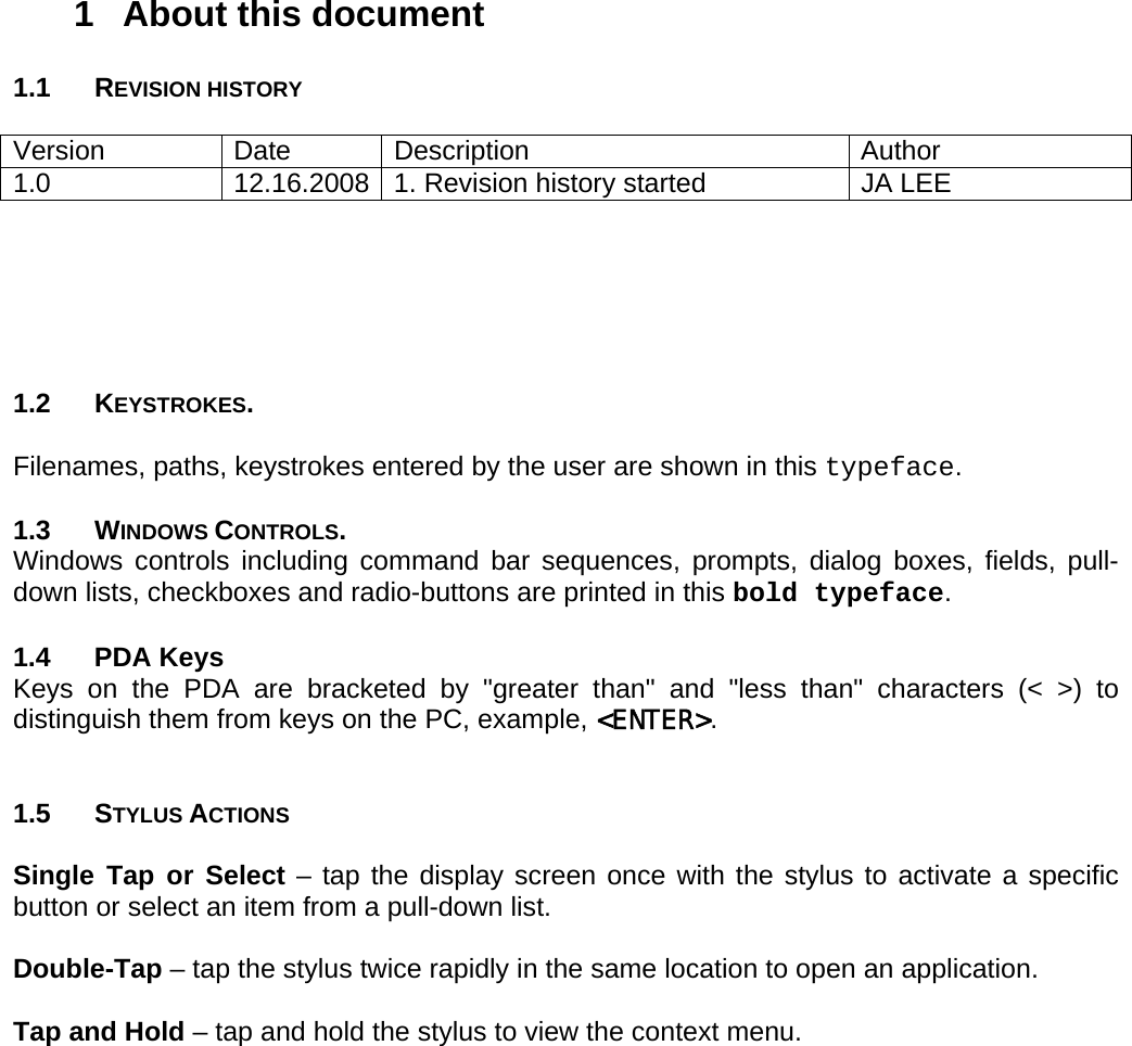 User manual  PM250 © All rights reserved. Pointmobile     4 1  About this document  1.1 REVISION HISTORY  Version Date Description  Author 1.0 12.16.2008 1. Revision history started  JA LEE       1.2 KEYSTROKES.   Filenames, paths, keystrokes entered by the user are shown in this typeface.  1.3 WINDOWS CONTROLS.  Windows controls including command bar sequences, prompts, dialog boxes, fields, pull-down lists, checkboxes and radio-buttons are printed in this bold typeface.  1.4 PDA Keys Keys on the PDA are bracketed by &quot;greater than&quot; and &quot;less than&quot; characters (&lt; &gt;) to distinguish them from keys on the PC, example, &lt;ENTER&gt;.   1.5 STYLUS ACTIONS  Single Tap or Select – tap the display screen once with the stylus to activate a specific button or select an item from a pull-down list.  Double-Tap – tap the stylus twice rapidly in the same location to open an application.  Tap and Hold – tap and hold the stylus to view the context menu. 