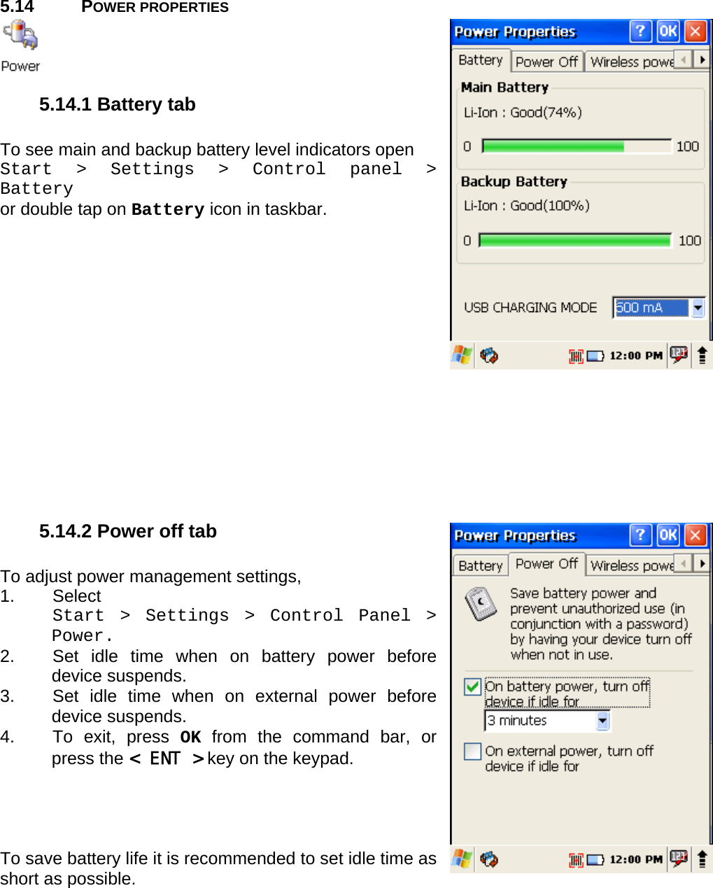 User manual  PM250 © All rights reserved. Pointmobile     40  5.14 POWER PROPERTIES   5.14.1 Battery tab  To see main and backup battery level indicators open Start &gt; Settings &gt; Control panel &gt; Battery or double tap on Battery icon in taskbar.               5.14.2 Power off tab  To adjust power management settings,  1. Select  Start &gt; Settings &gt; Control Panel &gt; Power.  2.  Set idle time when on battery power before device suspends. 3.  Set idle time when on external power before device suspends. 4.  To exit, press OK from the command bar, or press the &lt; ENT &gt; key on the keypad.     To save battery life it is recommended to set idle time as short as possible.   