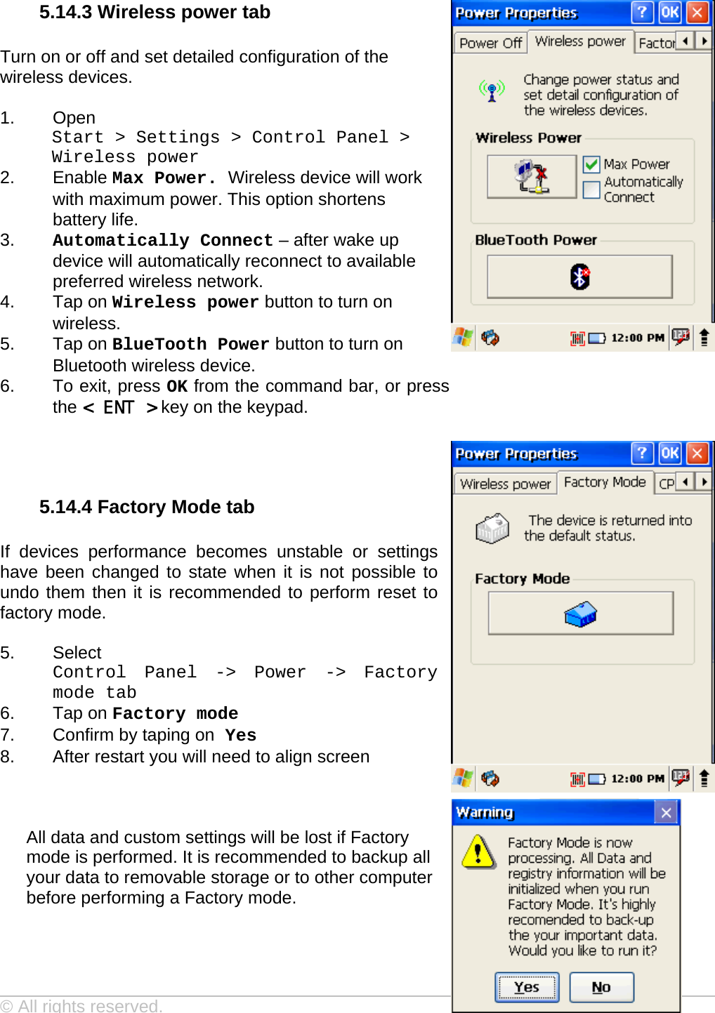 User manual  PM250 © All rights reserved. Pointmobile     41  5.14.3 Wireless power tab  Turn on or off and set detailed configuration of the wireless devices.  1. Open  Start &gt; Settings &gt; Control Panel &gt; Wireless power 2. Enable Max Power. Wireless device will work with maximum power. This option shortens battery life. 3.  Automatically Connect – after wake up device will automatically reconnect to available preferred wireless network. 4. Tap on Wireless power button to turn on wireless. 5. Tap on BlueTooth Power button to turn on Bluetooth wireless device. 6.  To exit, press OK from the command bar, or press the &lt; ENT &gt; key on the keypad.    5.14.4 Factory Mode tab  If devices performance becomes unstable or settings have been changed to state when it is not possible to undo them then it is recommended to perform reset to factory mode.  5. Select  Control Panel -&gt; Power -&gt; Factory mode tab  6. Tap on Factory mode 7.  Confirm by taping on Yes 8.  After restart you will need to align screen    All data and custom settings will be lost if Factory mode is performed. It is recommended to backup all your data to removable storage or to other computer before performing a Factory mode.   