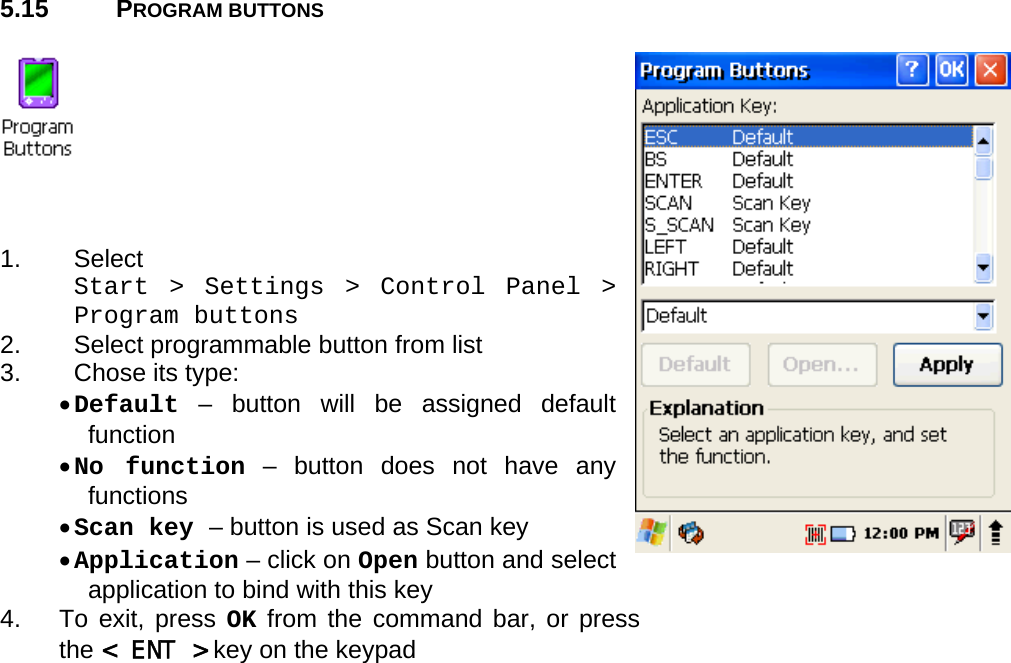 User manual  PM250 © All rights reserved. Pointmobile     42  5.15 PROGRAM BUTTONS      1. Select  Start &gt; Settings &gt; Control Panel &gt; Program buttons 2.  Select programmable button from list 3.  Chose its type: • Default – button will be assigned default function • No function – button does not have any functions • Scan key – button is used as Scan key • Application – click on Open button and select application to bind with this key 4.   To exit, press OK from the command bar, or press the &lt; ENT &gt; key on the keypad  