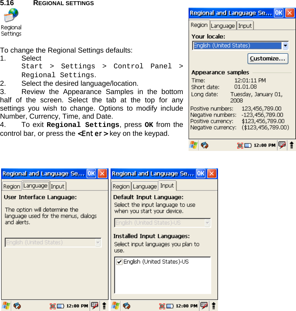 User manual  PM250 © All rights reserved. Pointmobile     43  5.16 REGIONAL SETTINGS   To change the Regional Settings defaults: 1. Select  Start &gt; Settings &gt; Control Panel &gt; Regional Settings. 2.  Select the desired language/location. 3.  Review the Appearance Samples in the bottom half of the screen. Select the tab at the top for any settings you wish to change. Options to modify include Number, Currency, Time, and Date. 4. To exit Regional Settings, press OK from the control bar, or press the &lt;Enter&gt; key on the keypad.  