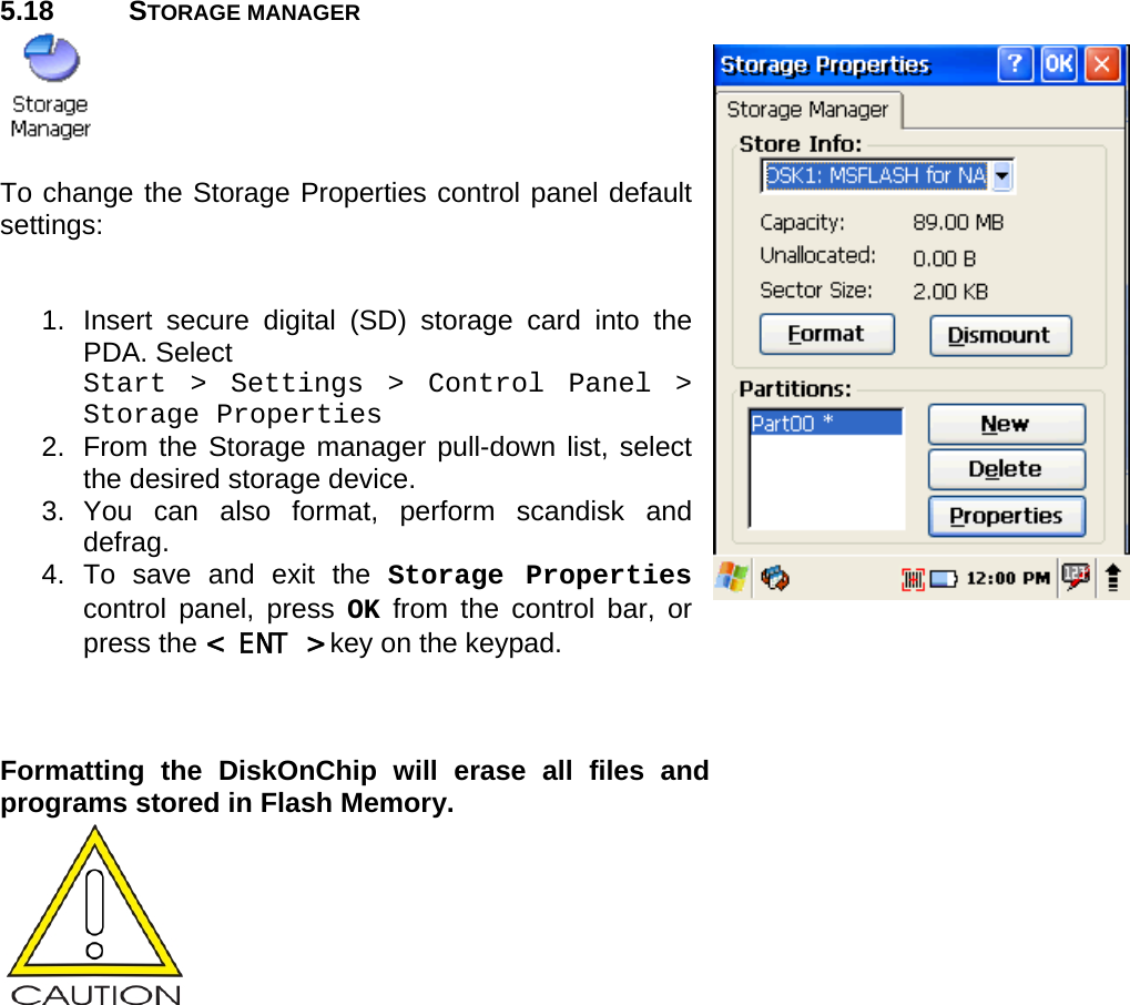 User manual  PM250 © All rights reserved. Pointmobile     47  5.18 STORAGE MANAGER   To change the Storage Properties control panel default settings:   1.  Insert secure digital (SD) storage card into the PDA. Select  Start &gt; Settings &gt; Control Panel &gt; Storage Properties 2. From the Storage manager pull-down list, select the desired storage device. 3. You can also format, perform scandisk and defrag. 4. To save and exit the Storage Properties control panel, press OK from the control bar, or press the &lt; ENT &gt; key on the keypad.    Formatting the DiskOnChip will erase all files and programs stored in Flash Memory.  