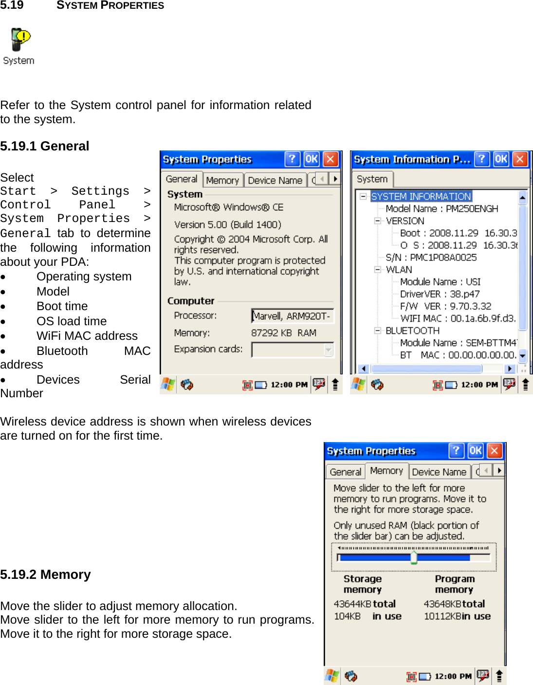 User manual  PM250 © All rights reserved. Pointmobile     48  5.19 SYSTEM PROPERTIES     Refer to the System control panel for information related to the system. 5.19.1 General  Select  Start &gt; Settings &gt; Control Panel &gt; System Properties &gt; General tab to determine the following information about your PDA: • Operating system • Model • Boot time •  OS load time •  WiFi MAC address  • Bluetooth  MAC address • Devices  Serial Number  Wireless device address is shown when wireless devices are turned on for the first time.         5.19.2 Memory  Move the slider to adjust memory allocation.  Move slider to the left for more memory to run programs. Move it to the right for more storage space.    