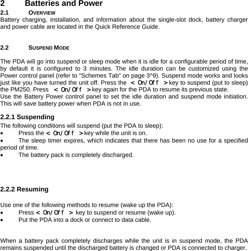 User manual  PM250 © All rights reserved. Pointmobile     5 2  Batteries and Power 2.1 OVERVIEW Battery charging, installation, and information about the single-slot dock, battery charger and power cable are located in the Quick Reference Guide.    2.2 SUSPEND MODE  The PDA will go into suspend or sleep mode when it is idle for a configurable period of time, by default it is configured to 3 minutes. The idle duration can be customized using the Power control panel (refer to &quot;Schemes Tab&quot; on page 3^9). Suspend mode works and looks just like you have turned the unit off. Press the &lt; On/Off &gt; key to suspend (put to sleep) the PM250. Press   &lt; On/Off &gt; key again for the PDA to resume its previous state. Use the Battery Power control panel to set the idle duration and suspend mode initiation. This will save battery power when PDA is not in use.  2.2.1 Suspending The following conditions will suspend (put the PDA to sleep): • Press the &lt; On/Off &gt; key while the unit is on. •  The sleep timer expires, which indicates that there has been no use for a specified period of time. •  The battery pack is completely discharged.    2.2.2 Resuming  Use one of the following methods to resume (wake up the PDA): • Press &lt; On/Off &gt;  key to suspend or resume (wake up). •  Put the PDA into a dock or connect to data cable.   When a battery pack completely discharges while the unit is in suspend mode, the PDA remains suspended until the discharged battery is changed or PDA is connected to charger.      