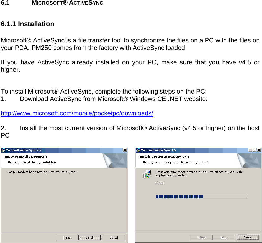 User manual  PM250 © All rights reserved. Pointmobile     52  6.1   MICROSOFT® ACTIVESYNC  6.1.1 Installation  Microsoft® ActiveSync is a file transfer tool to synchronize the files on a PC with the files on your PDA. PM250 comes from the factory with ActiveSync loaded.   If you have ActiveSync already installed on your PC, make sure that you have v4.5 or higher.   To install Microsoft® ActiveSync, complete the following steps on the PC: 1.  Download ActiveSync from Microsoft® Windows CE .NET website:  http://www.microsoft.com/mobile/pocketpc/downloads/.  2.  Install the most current version of Microsoft® ActiveSync (v4.5 or higher) on the host PC       