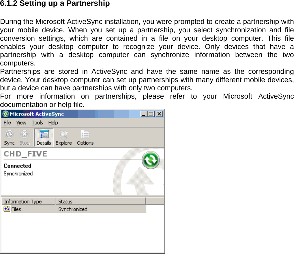 User manual  PM250 © All rights reserved. Pointmobile     53  6.1.2 Setting up a Partnership  During the Microsoft ActiveSync installation, you were prompted to create a partnership with your mobile device. When you set up a partnership, you select synchronization and file conversion settings, which are contained in a file on your desktop computer. This file enables your desktop computer to recognize your device. Only devices that have a partnership with a desktop computer can synchronize information between the two computers. Partnerships are stored in ActiveSync and have the same name as the corresponding device. Your desktop computer can set up partnerships with many different mobile devices, but a device can have partnerships with only two computers. For more information on partnerships, please refer to your Microsoft ActiveSync documentation or help file.  