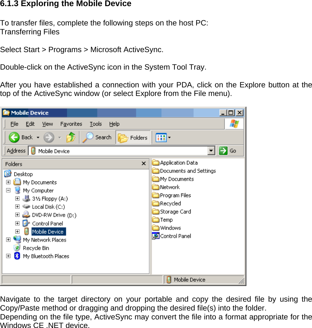 User manual  PM250 © All rights reserved. Pointmobile     54  6.1.3 Exploring the Mobile Device  To transfer files, complete the following steps on the host PC: Transferring Files  Select Start &gt; Programs &gt; Microsoft ActiveSync.  Double-click on the ActiveSync icon in the System Tool Tray.  After you have established a connection with your PDA, click on the Explore button at the top of the ActiveSync window (or select Explore from the File menu).    Navigate to the target directory on your portable and copy the desired file by using the Copy/Paste method or dragging and dropping the desired file(s) into the folder. Depending on the file type, ActiveSync may convert the file into a format appropriate for the Windows CE .NET device. 