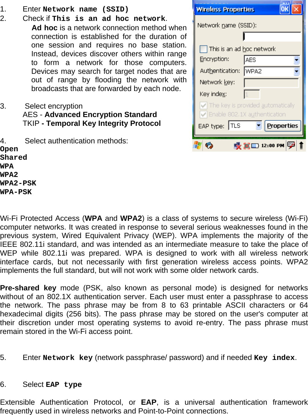 User manual  PM250 © All rights reserved. Pointmobile     57   1.   Enter Network name (SSID) 2.   Check if This is an ad hoc network.  Ad hoc is a network connection method when connection is established for the duration of one session and requires no base station. Instead, devices discover others within range to form a network for those computers. Devices may search for target nodes that are out of range by flooding the network with broadcasts that are forwarded by each node.  3.   Select encryption  AES - Advanced Encryption Standard TKIP - Temporal Key Integrity Protocol  4.   Select authentication methods: Open Shared WPA WPA2 WPA2-PSK WPA-PSK   Wi-Fi Protected Access (WPA and WPA2) is a class of systems to secure wireless (Wi-Fi) computer networks. It was created in response to several serious weaknesses found in the previous system, Wired Equivalent Privacy (WEP). WPA implements the majority of the IEEE 802.11i standard, and was intended as an intermediate measure to take the place of WEP while 802.11i was prepared. WPA is designed to work with all wireless network interface cards, but not necessarily with first generation wireless access points. WPA2 implements the full standard, but will not work with some older network cards.  Pre-shared key mode (PSK, also known as personal mode) is designed for networks without of an 802.1X authentication server. Each user must enter a passphrase to access the network. The pass phrase may be from 8 to 63 printable ASCII characters or 64 hexadecimal digits (256 bits). The pass phrase may be stored on the user&apos;s computer at their discretion under most operating systems to avoid re-entry. The pass phrase must remain stored in the Wi-Fi access point.   5.   Enter Network key (network passphrase/ password) and if needed Key index.   6.   Select EAP type  Extensible Authentication Protocol, or EAP, is a universal authentication framework frequently used in wireless networks and Point-to-Point connections.  