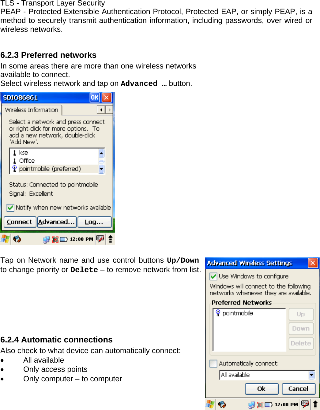 User manual  PM250 © All rights reserved. Pointmobile     58 TLS - Transport Layer Security PEAP - Protected Extensible Authentication Protocol, Protected EAP, or simply PEAP, is a method to securely transmit authentication information, including passwords, over wired or wireless networks.  6.2.3 Preferred networks  In some areas there are more than one wireless networks available to connect.  Select wireless network and tap on Advanced … button.                    Tap on Network name and use control buttons Up/Down to change priority or Delete – to remove network from list.       6.2.4 Automatic connections Also check to what device can automatically connect: • All available •  Only access points •  Only computer – to computer  