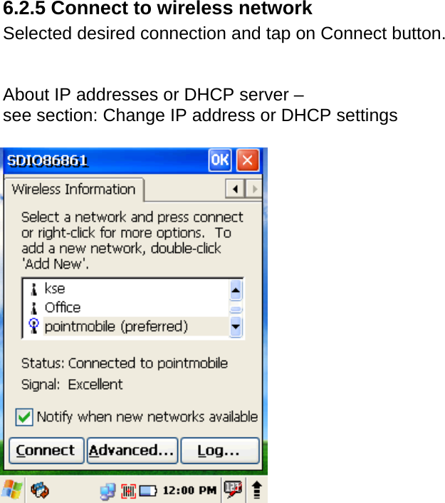 User manual  PM250 © All rights reserved. Pointmobile     59 6.2.5 Connect to wireless network Selected desired connection and tap on Connect button.   About IP addresses or DHCP server – see section: Change IP address or DHCP settings