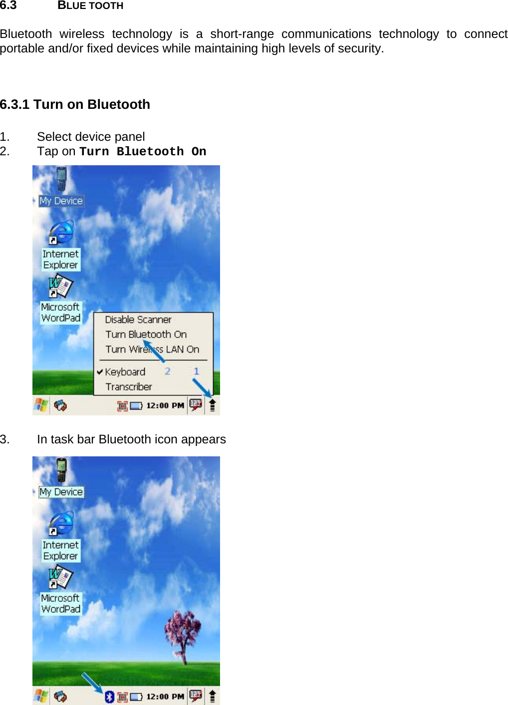 User manual  PM250 © All rights reserved. Pointmobile     60  6.3 BLUE TOOTH  Bluetooth wireless technology is a short-range communications technology to connect portable and/or fixed devices while maintaining high levels of security.   6.3.1 Turn on Bluetooth  1.  Select device panel 2. Tap on Turn Bluetooth On                    3.  In task bar Bluetooth icon appears                  