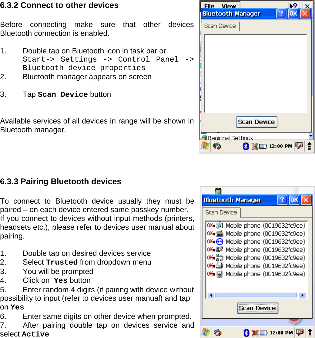 User manual  PM250 © All rights reserved. Pointmobile     61  6.3.2 Connect to other devices  Before connecting make sure that other devices Bluetooth connection is enabled.  1.  Double tap on Bluetooth icon in task bar or  Start-&gt; Settings -&gt; Control Panel -&gt; Bluetooth device properties 2. Bluetooth manager appears on screen  3. Tap Scan Device button   Available services of all devices in range will be shown in Bluetooth manager.     6.3.3 Pairing Bluetooth devices  To connect to Bluetooth device usually they must be paired – on each device entered same passkey number.  If you connect to devices without input methods (printers, headsets etc.), please refer to devices user manual about pairing.  1.  Double tap on desired devices service 2. Select Trusted from dropdown menu 3.  You will be prompted  4.  Click on  Yes button 5.  Enter random 4 digits (if pairing with device without possibility to input (refer to devices user manual) and tap on Yes 6.  Enter same digits on other device when prompted. 7.  After pairing double tap on devices service and select Active  