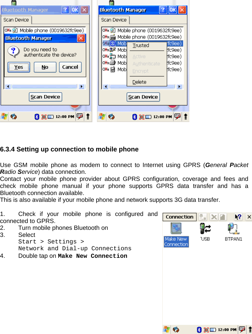 User manual  PM250 © All rights reserved. Pointmobile     62                     6.3.4 Setting up connection to mobile phone  Use GSM mobile phone as modem to connect to Internet using GPRS (General  Packet Radio Service) data connection.  Contact your mobile phone provider about GPRS configuration, coverage and fees and check mobile phone manual if your phone supports GPRS data transfer and has a Bluetooth connection available. This is also available if your mobile phone and network supports 3G data transfer.  1.  Check if your mobile phone is configured and connected to GPRS. 2.  Turn mobile phones Bluetooth on  3.  Select   Start &gt; Settings &gt;  Network and Dial-up Connections 4.  Double tap on Make New Connection              