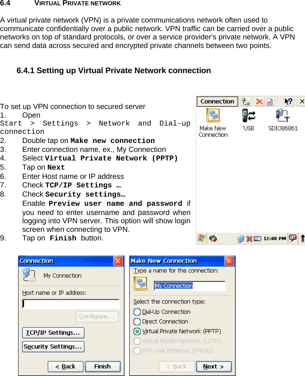 User manual  PM250 © All rights reserved. Pointmobile     67  6.4 VIRTUAL PRIVATE NETWORK  A virtual private network (VPN) is a private communications network often used to communicate confidentially over a public network. VPN traffic can be carried over a public networks on top of standard protocols, or over a service provider&apos;s private network. A VPN can send data across secured and encrypted private channels between two points.  6.4.1 Setting up Virtual Private Network connection    To set up VPN connection to secured server 1. Open  Start &gt; Settings &gt; Network and Dial-up connection 2.  Double tap on Make new connection 3.  Enter connection name, ex., My Connection 4. Select Virtual Private Network (PPTP) 5. Tap on Next 6.  Enter Host name or IP address 7. Check TCP/IP Settings …  8. Check Security settings… Enable  Preview user name and password if you need to enter username and password when logging into VPN server. This option will show login screen when connecting to VPN. 9. Tap on Finish button.      