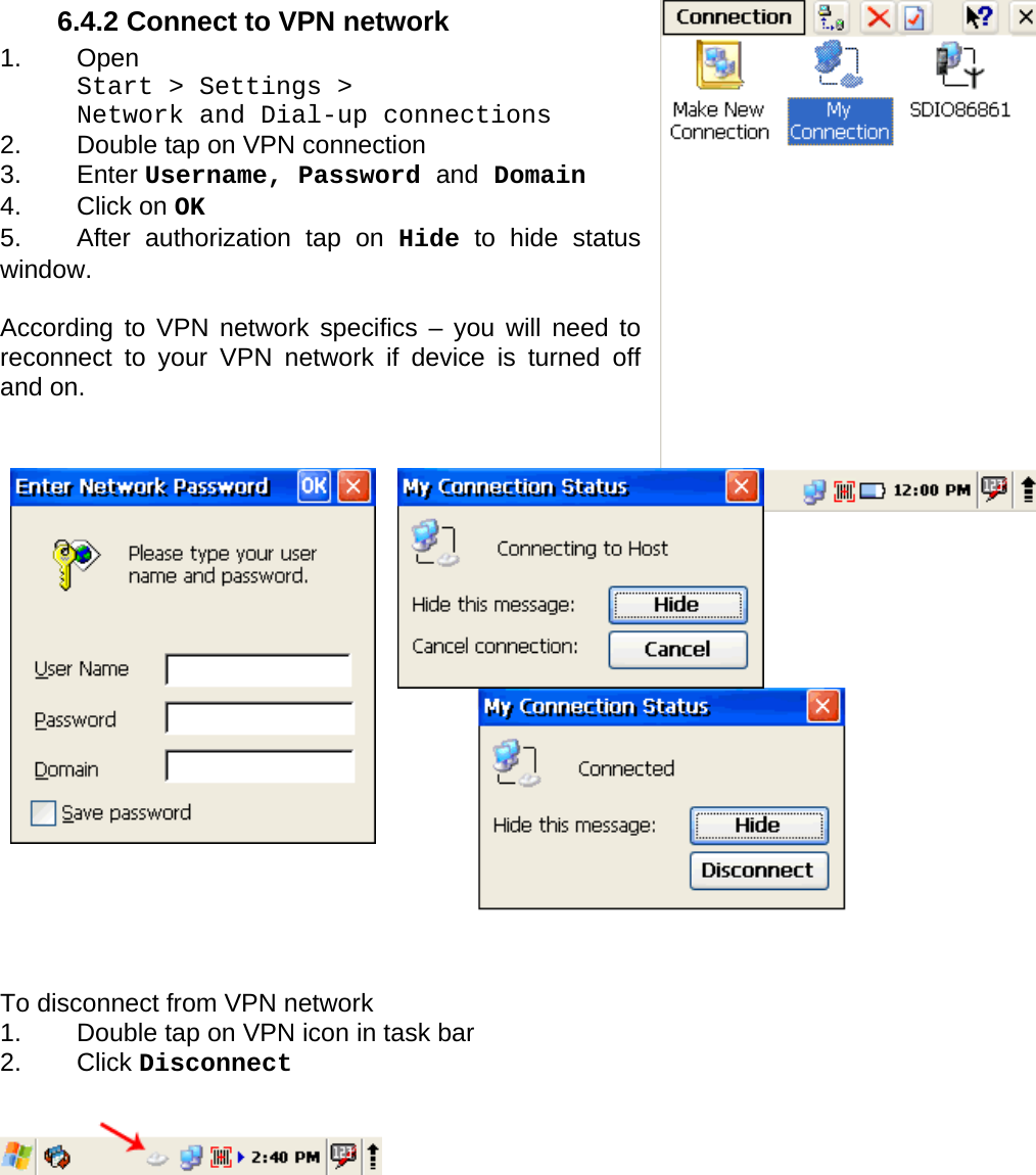 User manual  PM250 © All rights reserved. Pointmobile     68  6.4.2 Connect to VPN network 1. Open  Start &gt; Settings &gt;  Network and Dial-up connections 2.  Double tap on VPN connection 3. Enter Username, Password and Domain  4. Click on OK 5.  After authorization tap on Hide to hide status window.  According to VPN network specifics – you will need to reconnect to your VPN network if device is turned off and on.                     To disconnect from VPN network 1.  Double tap on VPN icon in task bar 2. Click Disconnect           