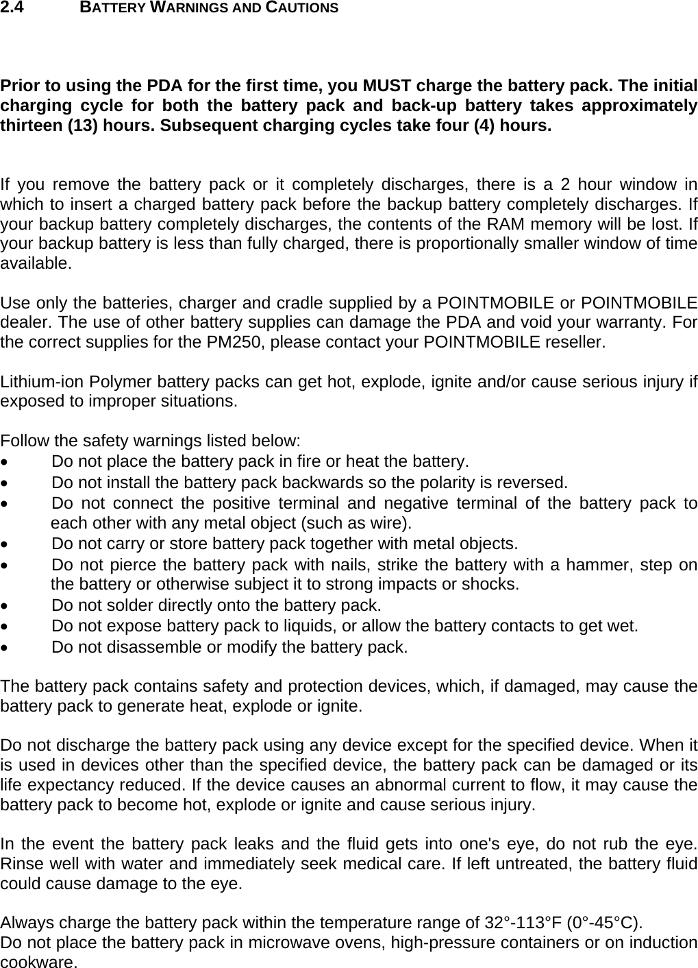 User manual  PM250 © All rights reserved. Pointmobile     7  2.4 BATTERY WARNINGS AND CAUTIONS    Prior to using the PDA for the first time, you MUST charge the battery pack. The initial charging cycle for both the battery pack and back-up battery takes approximately thirteen (13) hours. Subsequent charging cycles take four (4) hours.   If you remove the battery pack or it completely discharges, there is a 2 hour window in which to insert a charged battery pack before the backup battery completely discharges. If your backup battery completely discharges, the contents of the RAM memory will be lost. If your backup battery is less than fully charged, there is proportionally smaller window of time available.  Use only the batteries, charger and cradle supplied by a POINTMOBILE or POINTMOBILE dealer. The use of other battery supplies can damage the PDA and void your warranty. For the correct supplies for the PM250, please contact your POINTMOBILE reseller.  Lithium-ion Polymer battery packs can get hot, explode, ignite and/or cause serious injury if exposed to improper situations.   Follow the safety warnings listed below: •  Do not place the battery pack in fire or heat the battery. •  Do not install the battery pack backwards so the polarity is reversed. •  Do not connect the positive terminal and negative terminal of the battery pack to each other with any metal object (such as wire). •  Do not carry or store battery pack together with metal objects. •  Do not pierce the battery pack with nails, strike the battery with a hammer, step on the battery or otherwise subject it to strong impacts or shocks. •  Do not solder directly onto the battery pack. •  Do not expose battery pack to liquids, or allow the battery contacts to get wet. •  Do not disassemble or modify the battery pack.   The battery pack contains safety and protection devices, which, if damaged, may cause the battery pack to generate heat, explode or ignite.  Do not discharge the battery pack using any device except for the specified device. When it is used in devices other than the specified device, the battery pack can be damaged or its life expectancy reduced. If the device causes an abnormal current to flow, it may cause the battery pack to become hot, explode or ignite and cause serious injury.  In the event the battery pack leaks and the fluid gets into one&apos;s eye, do not rub the eye. Rinse well with water and immediately seek medical care. If left untreated, the battery fluid could cause damage to the eye.  Always charge the battery pack within the temperature range of 32°-113°F (0°-45°C). Do not place the battery pack in microwave ovens, high-pressure containers or on induction cookware.  