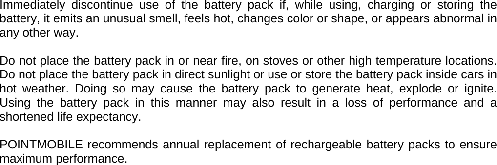 User manual  PM250 © All rights reserved. Pointmobile     8 Immediately discontinue use of the battery pack if, while using, charging or storing the battery, it emits an unusual smell, feels hot, changes color or shape, or appears abnormal in any other way.  Do not place the battery pack in or near fire, on stoves or other high temperature locations. Do not place the battery pack in direct sunlight or use or store the battery pack inside cars in hot weather. Doing so may cause the battery pack to generate heat, explode or ignite. Using the battery pack in this manner may also result in a loss of performance and a shortened life expectancy.  POINTMOBILE recommends annual replacement of rechargeable battery packs to ensure maximum performance. 