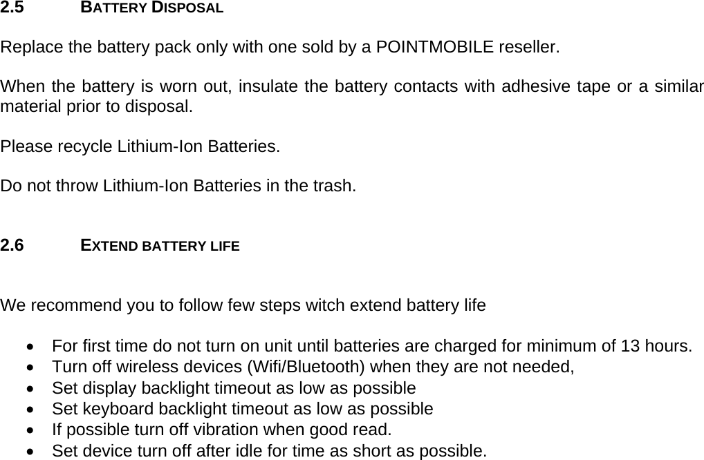 User manual  PM250 © All rights reserved. Pointmobile     9  2.5 BATTERY DISPOSAL  Replace the battery pack only with one sold by a POINTMOBILE reseller.  When the battery is worn out, insulate the battery contacts with adhesive tape or a similar material prior to disposal.  Please recycle Lithium-Ion Batteries.  Do not throw Lithium-Ion Batteries in the trash.   2.6 EXTEND BATTERY LIFE   We recommend you to follow few steps witch extend battery life  •  For first time do not turn on unit until batteries are charged for minimum of 13 hours. •  Turn off wireless devices (Wifi/Bluetooth) when they are not needed, •  Set display backlight timeout as low as possible •  Set keyboard backlight timeout as low as possible •  If possible turn off vibration when good read. •  Set device turn off after idle for time as short as possible.  