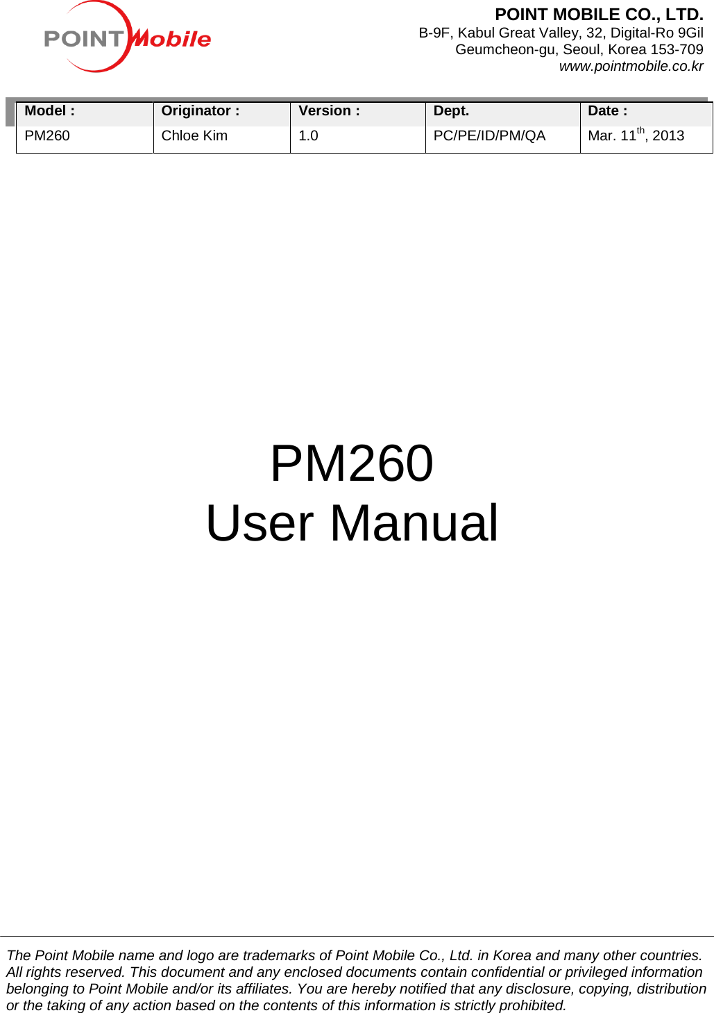          Model : PM260               Originator : Chloe Kim Version :   1.0 Dept. PC/PE/ID/PM/QA Date :   Mar. 11th, 2013                                                                                                                                                                                                  PM260 User Manual POINT MOBILE CO., LTD.   B-9F, Kabul Great Valley, 32, Digital-Ro 9Gil Geumcheon-gu, Seoul, Korea 153-709 www.pointmobile.co.kr The Point Mobile name and logo are trademarks of Point Mobile Co., Ltd. in Korea and many other countries. All rights reserved. This document and any enclosed documents contain confidential or privileged information belonging to Point Mobile and/or its affiliates. You are hereby notified that any disclosure, copying, distribution or the taking of any action based on the contents of this information is strictly prohibited.  