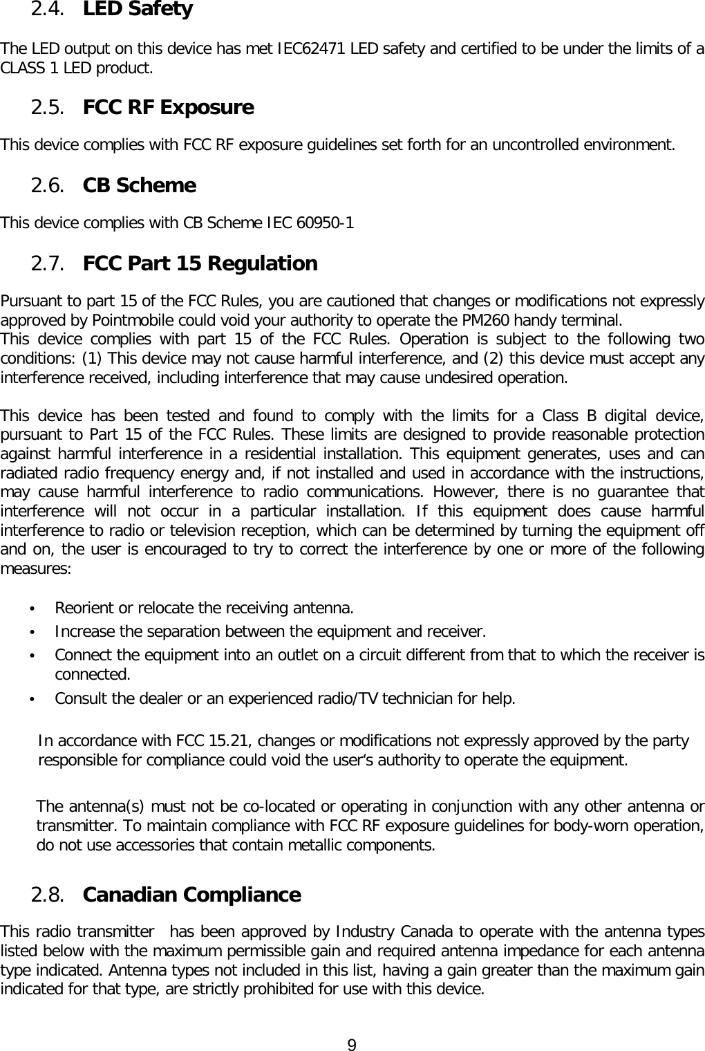 2.4. LED Safety   The LED output on this device has met IEC62471 LED safety and certified to be under the limits of a CLASS 1 LED product.   2.5. FCC RF Exposure    This device complies with FCC RF exposure guidelines set forth for an uncontrolled environment.   2.6. CB Scheme   This device complies with CB Scheme IEC 60950-1  2.7. FCC Part 15 Regulation  Pursuant to part 15 of the FCC Rules, you are cautioned that changes or modifications not expressly approved by Pointmobile could void your authority to operate the PM260 handy terminal.  This device complies with part 15 of the FCC Rules. Operation is subject to the following two conditions: (1) This device may not cause harmful interference, and (2) this device must accept any interference received, including interference that may cause undesired operation.  This device has been tested and found to comply with the limits for a Class B digital device, pursuant to Part 15 of the FCC Rules. These limits are designed to provide reasonable protection against harmful interference in a residential installation. This equipment generates, uses and can radiated radio frequency energy and, if not installed and used in accordance with the instructions, may cause harmful interference to radio communications. However, there is no guarantee that interference will not occur in a particular installation. If this equipment does cause harmful interference to radio or television reception, which can be determined by turning the equipment off and on, the user is encouraged to try to correct the interference by one or more of the following measures:  • Reorient or relocate the receiving antenna. • Increase the separation between the equipment and receiver. • Connect the equipment into an outlet on a circuit different from that to which the receiver is connected. • Consult the dealer or an experienced radio/TV technician for help.  In accordance with FCC 15.21, changes or modifications not expressly approved by the party responsible for compliance could void the user‘s authority to operate the equipment.  The antenna(s) must not be co-located or operating in conjunction with any other antenna or transmitter. To maintain compliance with FCC RF exposure guidelines for body-worn operation, do not use accessories that contain metallic components.   2.8. Canadian Compliance  This radio transmitter  has been approved by Industry Canada to operate with the antenna types listed below with the maximum permissible gain and required antenna impedance for each antenna type indicated. Antenna types not included in this list, having a gain greater than the maximum gain indicated for that type, are strictly prohibited for use with this device.   9  
