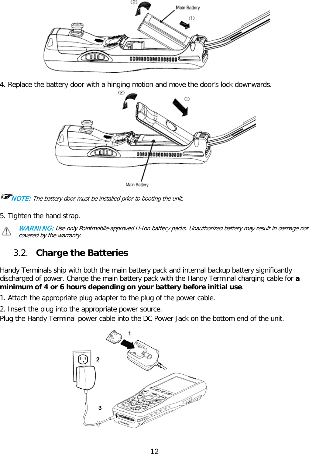  4. Replace the battery door with a hinging motion and move the door’s lock downwards.  ☞NOTE: The battery door must be installed prior to booting the unit. 5. Tighten the hand strap. WARNING: Use only Pointmobile-approved Li-Ion battery packs. Unauthorized battery may result in damage not covered by the warranty.  3.2. Charge the Batteries  Handy Terminals ship with both the main battery pack and internal backup battery significantly discharged of power. Charge the main battery pack with the Handy Terminal charging cable for a minimum of 4 or 6 hours depending on your battery before initial use.  1. Attach the appropriate plug adapter to the plug of the power cable.  2. Insert the plug into the appropriate power source. Plug the Handy Terminal power cable into the DC Power Jack on the bottom end of the unit.             12  