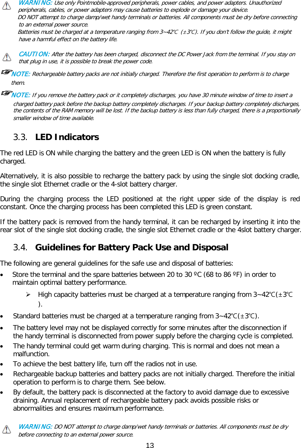 WARNING: Use only Pointmobile-approved peripherals, power cables, and power adapters. Unauthorized peripherals, cables, or power adapters may cause batteries to explode or damage your device.  DO NOT attempt to charge damp/wet handy terminals or batteries. All components must be dry before connecting to an external power source.  Batteries must be charged at a temperature ranging from 3~42℃ (±3℃). If you don’t follow the guide, it might have a harmful effect on the battery life.  CAUTION: After the battery has been charged, disconnect the DC Power Jack from the terminal. If you stay on that plug in use, it is possible to break the power code. ☞NOTE: Rechargeable battery packs are not initially charged. Therefore the first operation to perform is to charge them.  ☞NOTE: If you remove the battery pack or it completely discharges, you have 30 minute window of time to insert a charged battery pack before the backup battery completely discharges. If your backup battery completely discharges,  the contents of the RAM memory will be lost. If the backup battery is less than fully charged, there is a proportionally smaller window of time available.  3.3. LED Indicators  The red LED is ON while charging the battery and the green LED is ON when the battery is fully charged.   Alternatively, it is also possible to recharge the battery pack by using the single slot docking cradle, the single slot Ethernet cradle or the 4-slot battery charger.  During the charging process the LED positioned at the right upper side of the display is red constant. Once the charging process has been completed this LED is green constant.  If the battery pack is removed from the handy terminal, it can be recharged by inserting it into the rear slot of the single slot docking cradle, the single slot Ethernet cradle or the 4slot battery charger.   3.4. Guidelines for Battery Pack Use and Disposal  The following are general guidelines for the safe use and disposal of batteries: • Store the terminal and the spare batteries between 20 to 30 ºC (68 to 86 ºF) in order to maintain optimal battery performance.   High capacity batteries must be charged at a temperature ranging from 3~42℃(±3℃). • Standard batteries must be charged at a temperature ranging from 3~42℃(±3℃). • The battery level may not be displayed correctly for some minutes after the disconnection if the handy terminal is disconnected from power supply before the charging cycle is completed.  • The handy terminal could get warm during charging. This is normal and does not mean a malfunction. • To achieve the best battery life, turn off the radios not in use. • Rechargeable backup batteries and battery packs are not initially charged. Therefore the initial operation to perform is to charge them. See below. • By default, the battery pack is disconnected at the factory to avoid damage due to excessive draining. Annual replacement of rechargeable battery pack avoids possible risks or abnormalities and ensures maximum performance.  WARNING: DO NOT attempt to charge damp/wet handy terminals or batteries. All components must be dry before connecting to an external power source. 13  