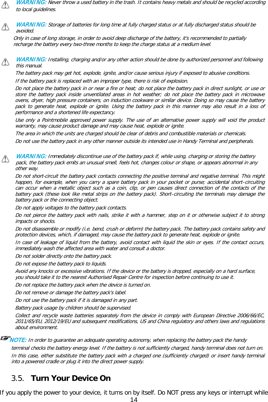 WARNING: Never throw a used battery in the trash. It contains heavy metals and should be recycled according to local guidelines.  WARNING: Storage of batteries for long time at fully charged status or at fully discharged status should be avoided. Only in case of long storage, in order to avoid deep discharge of the battery, it&apos;s recommended to partially recharge the battery every two-three months to keep the charge status at a medium level.   WARNING: Installing, charging and/or any other action should be done by authorized personnel and following this manual. The battery pack may get hot, explode, ignite, and/or cause serious injury if exposed to abusive conditions. If the battery pack is replaced with an improper type, there is risk of explosion. Do not place the battery pack in or near a fire or heat; do not place the battery pack in direct sunlight, or use or store the battery pack inside unventilated areas in hot weather; do not place the battery pack in microwave ovens, dryer, high pressure containers, on induction cookware or similar device. Doing so may cause the battery pack to generate heat, explode or ignite. Using the battery pack in this manner may also result in a loss of performance and a shortened life expectancy. Use only a Pointmobile approved power supply. The use of an alternative power supply will void the product warranty, may cause product damage and may cause heat, explode or ignite. The area in which the units are charged should be clear of debris and combustible materials or chemicals. Do not use the battery pack in any other manner outside its intended use in Handy Terminal and peripherals.   WARNING: Immediately discontinue use of the battery pack if, while using, charging or storing the battery pack, the battery pack emits an unusual smell, feels hot, changes colour or shape, or appears abnormal in any other way. Do not short-circuit the battery pack contacts connecting the positive terminal and negative terminal. This might happen, for example, when you carry a spare battery pack in your pocket or purse; accidental short–circuiting can occur when a metallic object such as a coin, clip, or pen causes direct connection of the contacts of the battery pack (these look like metal strips on the battery pack). Short–circuiting the terminals may damage the battery pack or the connecting object. Do not apply voltages to the battery pack contacts. Do not pierce the battery pack with nails, strike it with a hammer, step on it or otherwise subject it to strong impacts or shocks. Do not disassemble or modify (i.e. bend, crush or deform) the battery pack. The battery pack contains safety and protection devices, which, if damaged, may cause the battery pack to generate heat, explode or ignite. In case of leakage of liquid from the battery, avoid contact with liquid the skin or eyes. If the contact occurs, immediately wash the affected area with water and consult a doctor. Do not solder directly onto the battery pack. Do not expose the battery pack to liquids. Avoid any knocks or excessive vibrations. If the device or the battery is dropped, especially on a hard surface, you should take it to the nearest Authorised Repair Centre for inspection before continuing to use it. Do not replace the battery pack when the device is turned on. Do not remove or damage the battery pack’s label. Do not use the battery pack if it is damaged in any part. Battery pack usage by children should be supervised. Collect and recycle waste batteries separately from the device in comply with European Directive 2006/66/EC, 2011/65/EU, 2012/19/EU and subsequent modifications, US and China regulatory and others laws and regulations about environment.  ☞NOTE: In order to guarantee an adequate operating autonomy, when replacing the battery pack the handy terminal checks the battery energy level. If the battery is not sufficiently charged, handy terminal does not turn on. In this case, either substitute the battery pack with a charged one (sufficiently charged) or insert handy terminal into a powered cradle or plug it into the direct power supply.  3.5. Turn Your Device On    If you apply the power to your device, it turns on by itself. Do NOT press any keys or interrupt while 14  