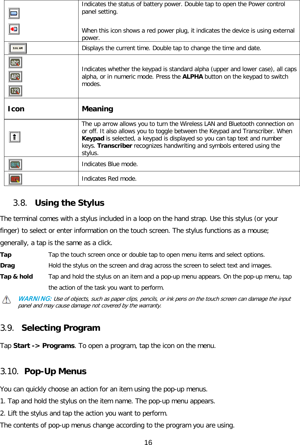    Indicates the status of battery power. Double tap to open the Power control panel setting.   When this icon shows a red power plug, it indicates the device is using external power.  Displays the current time. Double tap to change the time and date.      Indicates whether the keypad is standard alpha (upper and lower case), all caps alpha, or in numeric mode. Press the ALPHA button on the keypad to switch modes. Icon  Meaning  The up arrow allows you to turn the Wireless LAN and Bluetooth connection on or off. It also allows you to toggle between the Keypad and Transcriber. When Keypad is selected, a keypad is displayed so you can tap text and number keys. Transcriber recognizes handwriting and symbols entered using the stylus.  Indicates Blue mode.  Indicates Red mode.   3.8. Using the Stylus  The terminal comes with a stylus included in a loop on the hand strap. Use this stylus (or your finger) to select or enter information on the touch screen. The stylus functions as a mouse; generally, a tap is the same as a click. Tap      Tap the touch screen once or double tap to open menu items and select options. Drag      Hold the stylus on the screen and drag across the screen to select text and images. Tap &amp; hold   Tap and hold the stylus on an item and a pop-up menu appears. On the pop-up menu, tap the action of the task you want to perform. WARNING: Use of objects, such as paper clips, pencils, or ink pens on the touch screen can damage the input panel and may cause damage not covered by the warranty.   3.9. Selecting Program  Tap Start -&gt; Programs. To open a program, tap the icon on the menu.  3.10. Pop-Up Menus  You can quickly choose an action for an item using the pop-up menus. 1. Tap and hold the stylus on the item name. The pop-up menu appears. 2. Lift the stylus and tap the action you want to perform. The contents of pop-up menus change according to the program you are using. 16  