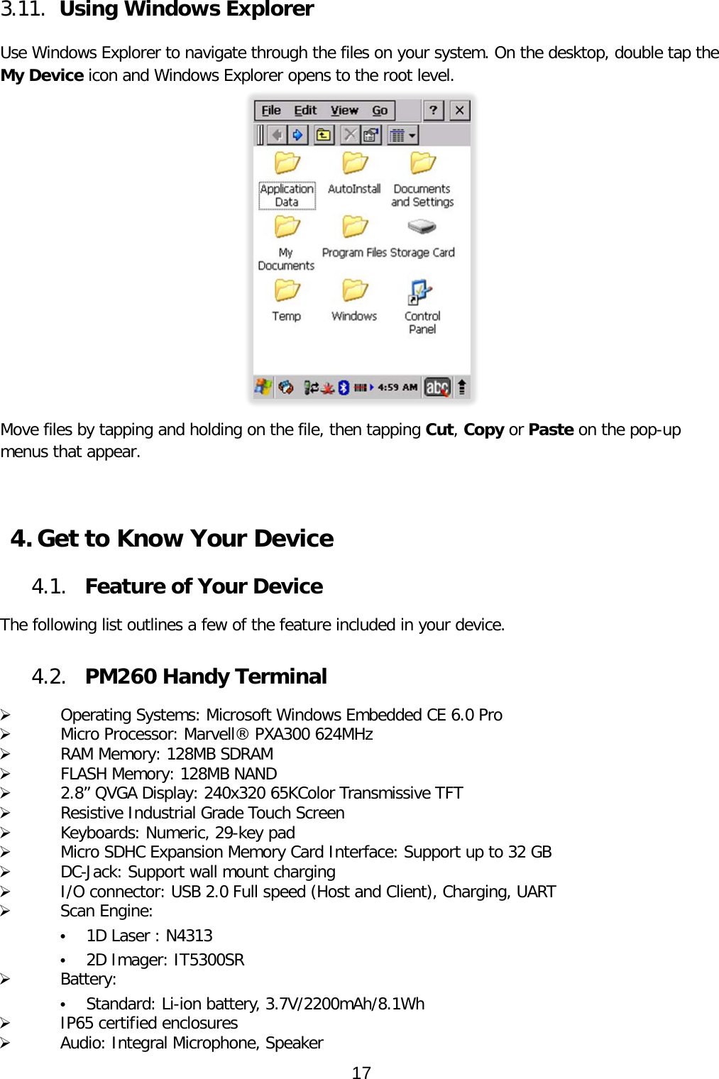 3.11. Using Windows Explorer  Use Windows Explorer to navigate through the files on your system. On the desktop, double tap the My Device icon and Windows Explorer opens to the root level.  Move files by tapping and holding on the file, then tapping Cut, Copy or Paste on the pop-up menus that appear.    4. Get to Know Your Device  4.1. Feature of Your Device  The following list outlines a few of the feature included in your device.   4.2. PM260 Handy Terminal    Operating Systems: Microsoft Windows Embedded CE 6.0 Pro   Micro Processor: Marvell® PXA300 624MHz   RAM Memory: 128MB SDRAM    FLASH Memory: 128MB NAND   2.8” QVGA Display: 240x320 65KColor Transmissive TFT   Resistive Industrial Grade Touch Screen   Keyboards: Numeric, 29-key pad   Micro SDHC Expansion Memory Card Interface: Support up to 32 GB   DC-Jack: Support wall mount charging   I/O connector: USB 2.0 Full speed (Host and Client), Charging, UART   Scan Engine: • 1D Laser : N4313 • 2D Imager: IT5300SR   Battery: • Standard: Li-ion battery, 3.7V/2200mAh/8.1Wh   IP65 certified enclosures   Audio: Integral Microphone, Speaker 17  